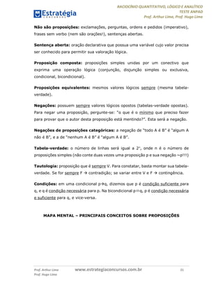 RACIOCÍNIO QUANTITATIVO, LÓGICO E ANALÍTICO
TESTE ANPAD
Prof. Arthur Lima, Prof. Hugo Lima
Prof. Arthur Lima www.estrategiaconcursos.com.br 21
Prof. Hugo Lima
Não são proposições: exclamações, perguntas, ordens e pedidos (imperativo),
frases sem verbo (nem são orações!), sentenças abertas.
Sentença aberta: oração declarativa que possua uma variável cujo valor precisa
ser conhecido para permitir sua valoração lógica.
Proposição composta: proposições simples unidas por um conectivo que
exprima uma operação lógica (conjunção, disjunção simples ou exclusiva,
condicional, bicondicional).
Proposições equivalentes: mesmos valores lógicos sempre (mesma tabela-
verdade).
Negações: possuem sempre valores lógicos opostos (tabelas-verdade opostas).
Para negar uma proposição, pergunte-se: “o que é o mínimo que preciso fazer
para provar que o autor desta proposição está mentindo?”. Esta será a negação.
Negações de proposições categóricas: a negação de “todo A é B” é “algum A
não é B”, e a de “nenhum A é B” é “algum A é B”.
Tabela-verdade: o número de linhas será igual a 2n
, onde n é o número de
proposições simples (não conte duas vezes uma proposição p e sua negação ~p!!!)
Tautologia: proposição que é sempre V. Para constatar, basta montar sua tabela-
verdade. Se for sempre F  contradição; se variar entre V e F  contingência.
Condições: em uma condicional pq, dizemos que p é condição suficiente para
q, e q é condição necessária para p. Na bicondicional pq, p é condição necessária
e suficiente para q, e vice-versa.
MAPA MENTAL – PRINCIPAIS CONCEITOS SOBRE PROPOSIÇÕES
 