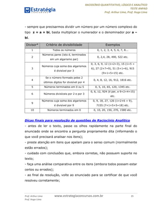 RACIOCÍNIO QUANTITATIVO, LÓGICO E ANALÍTICO
TESTE ANPAD
Prof. Arthur Lima, Prof. Hugo Lima
Prof. Arthur Lima www.estrategiaconcursos.com.br 25
Prof. Hugo Lima
- sempre que precisarmos dividir um número por um número complexo do
tipo z = a + bi, basta multiplicar o numerador e o denominador por a –
bi.
Divisor* Critério de divisibilidade Exemplos
1 Todos os números 0, 1, 2, 3, 4, 5, 6, 7, 8...
2
Números pares (isto é, terminados
em um algarismo par)
0, 2,4, 28, 490, 522 etc.
3
Números cuja soma dos algarismos
é divisível por 3
0, 3, 6, 9, 12 (1+2=3), 15 (1+5 =
6), 27 (2+7=9), 51 (5+1=6), 915
(9+1+5=15) etc.
4
Se o número formado pelos 2
últimos dígitos for divisível por 4
0, 4, 8, 12, 16, 912, 1816 etc.
5 Números terminados em 0 ou 5 0, 5, 10, 65, 120, 1345 etc.
6 Números divisíveis por 2 e por 3
0, 6, 12, 924 (é par, e 9+2+4=15)
etc.
9
Números cuja soma dos algarismos
é divisível por 9
0, 9, 18, 27, 126 (1+2+6 = 9),
7155 (7+1+5+5=18) etc.
10 Números terminados em 0 0, 10, 20, 150, 270, 1580 etc.
Dicas finais para resolução de questões de Raciocínio Analítico
- antes de ler o texto, passe os olhos rapidamente na parte final do
enunciado onde se encontra a pergunta propriamente dita (informando o
que você precisará analisar nos itens);
- preste atenção em itens que apelam para o senso comum (normalmente
estão errados);
- cuidado com conclusões que, embora corretas, não possuem suporte no
texto;
- faça uma análise comparativa entre os itens (embora todos possam estar
certos ou errados);
- ao final da resolução, volte ao enunciado para se certificar de que você
resolveu corretamente;
 