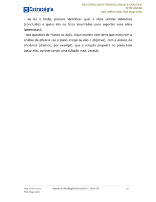 RACIOCÍNIO QUANTITATIVO, LÓGICO E ANALÍTICO
TESTE ANPAD
Prof. Arthur Lima, Prof. Hugo Lima
Prof. Arthur Lima www.estrategiaconcursos.com.br 26
Prof. Hugo Lima
- ao ler o texto, procure identificar qual a ideia central defendida
(conclusão) e quais são os fatos levantados para suportar essa ideia
(premissas);
- nas questões de Planos de Ação, fique esperto com itens que misturem a
análise da eficácia (se o plano atinge ou não o objetivo), com a análise da
eficiência (dizendo, por exemplo, que a solução proposta no plano tem
custo alto, apresentando uma solução mais barata).
 