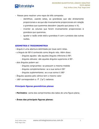 RACIOCÍNIO QUANTITATIVO, LÓGICO E ANALÍTICO
TESTE ANPAD
Prof. Arthur Lima, Prof. Hugo Lima
Prof. Arthur Lima www.estrategiaconcursos.com.br 5
Prof. Hugo Lima
- Passos para resolver uma regra de três composta:
- identificar, usando setas, as grandezas que são diretamente
proporcionais e as que são inversamente proporcionais em relação
a grandeza que queremos descobrir (aquela que possui o X).
- inverter as colunas que forem inversamente proporcionais à
grandeza que queremos.
- igualar a razão onde está a grandeza X com o produto das outras
razões.
GEOMETRIA E TRIGONOMETRIA
- ângulo é uma abertura delimitada por duas semi-retas.
- o ângulo de 90o é conhecido como ângulo reto. Além disso:
- ângulos agudos: são aqueles ângulos inferiores à 90o.
- ângulos obtusos: são aqueles ângulos superiores à 90o.
- dois ângulos podem ser:
- ângulos congruentes: se possuem a mesma medida
- ângulos complementares: se a sua soma é 90o
- ângulos suplementares: se a sua soma é 180o
- Ângulos opostos pelo vértice tem o mesmo valor
- 180o correspondem a  (“pi”) radianos
Principais figuras geométricas planas
- Perímetro: soma dos comprimentos dos lados de uma figura plana;
- Áreas das principais figuras planas:
 