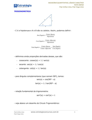RACIOCÍNIO QUANTITATIVO, LÓGICO E ANALÍTICO
TESTE ANPAD
Prof. Arthur Lima, Prof. Hugo Lima
Prof. Arthur Lima www.estrategiaconcursos.com.br 9
Prof. Hugo Lima
TRIGONOMETRIA
- C é a hipotenusa e A e B são os catetos. Assim, podemos definir:
( )
Cateto Oposto
Sen Ângulo
Hipotenusa

( )
Cateto Adjacente
Cos Ângulo
Hipotenusa

( )
( )
( )
Cateto Oposto Sen Ângulo
Tan Ângulo
Cateto Adjacente Cos Ângulo
 
- definimos ainda proporções derivadas dessas, que são:
- cossecante: cossec(a) = 1 / sen(a)
- secante: sec(a) = 1 / cos(a)
- cotangente: cot(a) = 1 / tan(a)
- para ângulos complementares (que somam 90º), temos:
sen(a) = cos(90º - a)
tan(a) = 1 / tan(90º - a)
- relação fundamental da trigonometria:
sen2(a) + cos2(a) = 1
- veja abaixo um desenho do Círculo Trigonométrico:
 