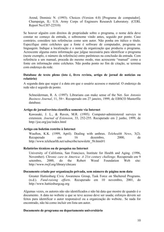 10
Arend, Dominic N. (1993). Choices (Version 4.0) [Programa de computador].
Champaign, IL: U.S. Army Corps of Engineers Research Laboratory. (CERL
Report No.CH7-22510)
Se houver alguém com direitos de propriedade sobre o programa, o nome dela deve
constar no começo da entrada, o sobrenome vindo antes, seguido por ponto. Caso
contrário, considere tais referências como sem autor. Não ponha em itálico o título.
Especifique entre colchetes que a fonte é software de computador, programa ou
linguagem. Indique a localização e o nome da organização que produziu o programa.
Acrescente alguma outra informação que julgue necessária para identificar o programa
(neste exemplo, o número da referência) entre parênteses na conclusão da entrada. Com
referência a um manual, proceda do mesmo modo, mas acrescente “manual” como a
fonte em informação entre colchetes. Não ponha ponto no fim de citação, se termina
com endereço da rede.
Database de texto pleno (isto é, livro revista, artigo de jornal de notícias ou
relatório)
A segunda data que segue é a data em que o usuário acessou o material. O endereço da
rede não é seguido de ponto.
Schneiderman, R. A. (1997). Librarians can make sense of the Net. San Antonio
Business Journal, 11, 58+. Recuperado em 27 janeiro, 1999, de EBSCO Masterfile
database.
Artigo de jornal/revista científica somente via Internet
Kawasaki, J. L., & Raven, M.R. (1995). Computer-administered surveys in
extension. Journal of Extension, 33, 252-255. Recuperado em 2 junho, 1999, de
http://joe.org/joe/index.html
Artigo em boletim restrito à Internet
Waufton, K.K. (1999, April). Dealing with anthrax. Telehealth News, 3(2).
Recuperado em 16 dezembro, 2000, de
http://www.telehearlth.net/subscribe/newslettr_5b.html#1
Relatórios técnicos ou de pesquisa na Internet
University of California, San Francisco, Institute for Health and Aging. (1996,
November). Chronic care in America: A 21st century challenge. Recuperado em 9
setembro, 2000, do the Robert Wood Foundation Web site:
http://www.rwjf.org/library/chrcare
Documento criado por organização privada, sem número de página nem data
Greater Hattiesburg Civic Awareness Group, Task Force on Sheltered Programs.
(n.d.). Fund-raising efforts. Recuperado em 10 novembro, 2001, do
http://www.hattiesburgcag.org
Algumas vezes, os autores não são identificados e não há data que mostre de quando é o
documento. A data no website a que se teve acesso deve ser usada; esforços devem ser
feitos para identificar o autor responsável ou a organização do website.. Se nada for
encontrado, não há como incluir em lista um autor.
Documento de programa ou departamento universitário
 
