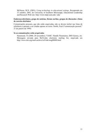 11
McNeese, M.N. (2001). Using technology in educational settings. Recuperado em
13 outubro, 2001, do University of Southern Mississippi, Educational Leadership
and Research Web site: http://www-dept.usm.edu/~eda/
Endereço-eletrônico, grupo de notícias, fóruns on-line, grupos de discussão e listas
de correio eletrônico
Comunicações pessoais, que não estão arquivadas, não se devem incluir nas listas de
referência e passam a ser citadas apenas no texto: Smith, Fred ("comunicação pessoal,"
21 de janeiro de 1999)
Se as comunicações estão arquivadas
Hammond, Tl (2000, 20 novembro). YAHC: Handle Parameters, DOI Genres, etc.
Mensagem enviada para Ref-Links electronic mailing list, arquivada em
http://www.doi.org/mail-archive/ref-link/msg00088.html
 
