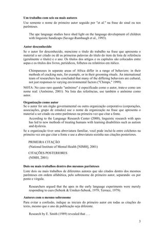 3
Um trabalho com seis ou mais autores
Use somente o nome do primeiro autor seguido por "et al." na frase do sinal ou nos
parênteses.
The ape language studies have shed light on the language development of children
with linguistic handicaps (Savage-Rumbaugh et al., 1993).
Autor desconhecido
Se o autor for desconhecido, mencione o título do trabalho na frase que apresenta o
material a ser citado ou dê as primeiras palavras do título do item da lista de referência
(geralmente o título) e o ano. Os títulos dos artigos e os capítulos são colocados entre
aspas e os títulos dos livros, periódicos, folhetos ou relatórios em itálico.
Chimpanzees in separate areas of Africa differ in a range of behaviors: in their
methods of cracking nuts, for example, or in their grooming rituals. An international
team of researchers has concluded that many of the differing behaviors are cultural,
not just responses to varying environmental factors ("Chimps," 1999).
NOTA: No caso raro quando "anônimo" é especificado como o autor, trate-o como um
nome real: (Anônimo, 2001). Na lista das referências, use também o anônimo como
autor.
Organização como autor
Se o autor for um órgão governamental ou outra organização corporativa (corporações,
associações, grupo de estudos) use o nome da organização na frase que apresenta o
material a ser citado ou entre parênteses na primeira vez que citar a fonte.
According to the Language Research Center (2000), linguistic research with apes
has led to new methods of treating humans with learning disabilities such as autism
and dyslexia.
Se a organização tiver uma abreviatura familiar, você pode incluí-la entre colchetes na
primeira vez em que citar a fonte e use a abreviatura sozinha nas citações posteriores.
PRIMEIRA CITAÇÃO
(National Institute of Mental Health [NIMH], 2001)
CITAÇÕES POSTERIORES
(NIMH, 2001)
Dois ou mais trabalhos dentro dos mesmos parênteses
Liste dois ou mais trabalhos de diferentes autores que são citados dentro dos mesmos
parênteses em ordem alfabética, pelo sobrenome do primeiro autor, separando -os por
ponto e vírgula.
Researchers argued that the apes in the early language experiments were merely
responding to cues (Sebeok & Umiker-Sebeok, 1979; Terrace, 1979).
Autores com o mesmo sobrenome
Para evitar a confusão, indique as iniciais do primeiro autor em todas as citações do
texto, mesmo que o ano de publicação seja diferente.
Research by E. Smith (1989) revealed that . . .
 