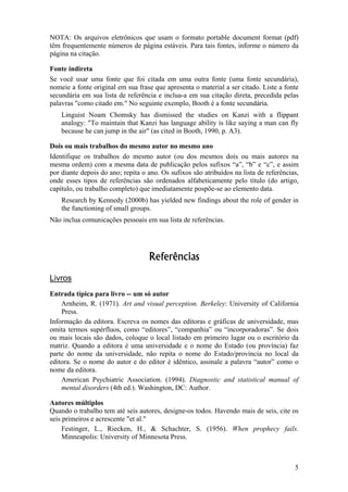 5
NOTA: Os arquivos eletrônicos que usam o formato portable document format (pdf)
têm frequentemente números de página estáveis. Para tais fontes, informe o número da
página na citação.
Fonte indireta
Se você usar uma fonte que foi citada em uma outra fonte (uma fonte secundária),
nomeie a fonte original em sua frase que apresenta o material a ser citado. Liste a fonte
secundária em sua lista de referência e inclua-a em sua citação direta, precedida pelas
palavras "como citado em." No seguinte exemplo, Booth é a fonte secundária.
Linguist Noam Chomsky has dismissed the studies on Kanzi with a flippant
analogy: "To maintain that Kanzi has language ability is like saying a man can fly
because he can jump in the air" (as cited in Booth, 1990, p. A3).
Dois ou mais trabalhos do mesmo autor no mesmo ano
Identifique os trabalhos do mesmo autor (ou dos mesmos dois ou mais autores na
mesma ordem) com a mesma data de publicação pelos sufixos “a”, “b” e “c”, e assim
por diante depois do ano; repita o ano. Os sufixos são atribuídos na lista de referências,
onde esses tipos de referências são ordenados alfabeticamente pelo título (do artigo,
capítulo, ou trabalho completo) que imediatamente pospõe-se ao elemento data.
Research by Kennedy (2000b) has yielded new findings about the role of gender in
the functioning of small groups.
Não inclua comunicações pessoais em sua lista de referências.
Referências
Livros
Entrada típica para livro -- um só autor
Arnheim, R. (1971). Art and visual perception. Berkeley: University of California
Press.
Informação da editora. Escreva os nomes das editoras e gráficas de universidade, mas
omita termos supérfluos, como “editores”, “companhia” ou “incorporadoras”. Se dois
ou mais locais são dados, coloque o local listado em primeiro lugar ou o escritório da
matriz. Quando a editora é uma universidade e o nome do Estado (ou província) faz
parte do nome da universidade, não repita o nome do Estado/província no local da
editora. Se o nome do autor e do editor é idêntico, assinale a palavra “autor” como o
nome da editora.
American Psychiatric Association. (1994). Diagnostic and statistical manual of
mental disorders (4th ed.). Washington, DC: Author.
Autores múltiplos
Quando o trabalho tem até seis autores, designe-os todos. Havendo mais de seis, cite os
seis primeiros e acrescente "et al."
Festinger, L., Riecken, H., & Schachter, S. (1956). When prophecy fails.
Minneapolis: University of Minnesota Press.
 