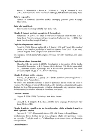 6
Roeder, K., Howdeshell, J., Fulton, L., Lochhead, M., Craig, K., Peterson, R., et.al.
(1967). Nerve cells and insect behavior. Cambridge, MA: Harvard University Press.
Autoria corporativa
Institute of Financial Education. (1982). Managing personal funds. Chicago:
Midwestern.
Autor não identificado
Experimental psychology. (1938). New York: Holt.
Citação de itens de antologia ou capítulo de livro editado
Rubenstein, J.P. (1967). The effect of television violence on small children. In B.F.
Kane (Ed.), Television and juvenile psychological development (pp. 112-134). New
York: American Psychological Society.
Capítulo reimpresso ou reeditado
Freud, S. (1961). The ego and the id. In J. Strachey (Ed. and Trans.), The standard
edition of the complete psychological works of Sigmund Freud (Vol. 19, pp. 3-66).
London: Hogarth Press. (Original work published 1923)
Em seguida da entrada ponha “obra original publicada em” entre parênteses, com a data
original.
Capítulo em volume de uma série
Maccoby, E.E., & Martin, J. (1983). Socialization in the context of the family:
Parent-child interaction. In P.H. Mussen (Series Ed.) & E.M. Hetherington (Vol.
Ed.), Handbook of child psychology: Vol. 4. Socialization, personality, and social
development (4th ed., pp. 1-101). New York: Wiley.
Citação de obra de muitos volumes
Wilson, J. G., & Fraser, F. C. (Eds.). (1977-1978). Handbook of teratology (Vols. 1-
4). New York: Plenum Press.
Na lista de obra de muitos volumes, as datas de publicação devem constar em todos os
volumes. Os volumes devem ser identificados, entre parênteses, imediatamente depois
do título do livro. Não use ponto entre o título e a informação entre parêntese; feche o
título completo, incluindo a informação do volume, com ponto.
Coleções Editadas
Higgins, J. (Ed.). (1988). Psychology. New York: Norton.
ou
Grice, H. P., & Gregory, R. L. (Eds.). (1968). Early language development. New
York: McGraw-Hill.
Citação de edições específicas de um livro (Quando a edição utilizada de um livro
não é a primeira edição)
Brockett, O. (1987). History of the theatre (5th ed.). Boston: Allyn and Bacon.
Imediatamente depois do título de um livro, coloque a edição entre parênteses (como,
por exemplo, “5ª edição, ou ed. rev.”). Não coloque ponto entre o título e a informação
entre parênteses.
Obras traduzidas
 