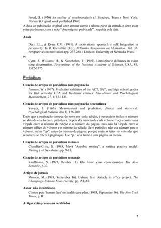 7
Freud, S. (1970) An outline of psychoanalysis (J. Strachey, Trans.). New York:
Norton. (Original work published 1940)
A data de publicação original deve constar como a última parte da entrada e deve estar
entre parênteses, com a nota “obra original publicada” , seguida pela data.
Anais
Deci, E.L., & Ryan, R.M. (1991). A motivational approach to self: Integration in
personality. In R. Dienstbier (Ed.), Nebraska Symposium on Motivation: Vol. 38.
Perspectives on motivation (pp. 237-288). Lincoln: University of Nebraska Press.
ou
Cynx, J., Williams, H., & Nottebohm, F. (1992). Hemispheric diffences in avian
song discrimation. Proceedings of the National Academy of Sciences, USA, 89,
1372-1375.
Periódicos
Citação de artigos de periódicos com paginação
Passons, W. (1967). Predictive validities of the ACT, SAT, and high school grades
for first semester GPA and freshman courses. Educational and Psychological
Measurement, 27, 1143-1144.
Citação de artigos de periódicos com paginação descontínua
Sawyer, J. (1966). Measurement and prediction, clinical and statistical.
Psychological Bulletin, 66 (3), 178-200.
Dado que a paginação começa de novo em cada edição, é necessário incluir o número
ou data da edição entre parênteses, depois do número de cada volume. Faça constar uma
virgula entre o número da edição e o número da página, mas não há vírgula entre o
número itálico do volume e o número da edição. Se o periódico não usa número para o
volume, inclua “pp”. antes do número da página, porque assim o leitor vai entender que
o número se refere à paginação. Use “p.” se a fonte é uma página ou menos.
Citação de artigos de periódicos mensais
Chandler-Crisp, S. (1988, May) "Aerobic writing": a writing practice model.
Writing Lab Newsletter, pp. 9-11.
Citação de artigos de periódicos semanais
Kauffmann, S. (1993, October 18). On films: class consciousness. The New
Republic, p.30.
Artigos de jornais
Monson, M. (1993, September 16). Urbana firm obstacle to office project. The
Champaign-Urbana News-Gazette, pp. A1,A8.
Autor não identificado
Clinton puts 'human face' on health-care plan. (1993, September 16). The New York
Times, p. B1.
Artigos reimpressos ou reeditados
 