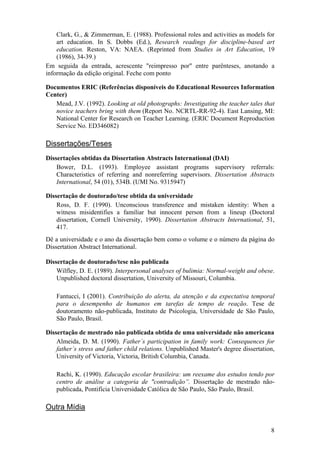8
Clark, G., & Zimmerman, E. (1988). Professional roles and activities as models for
art education. In S. Dobbs (Ed.), Research readings for discipline-based art
education. Reston, VA: NAEA. (Reprinted from Studies in Art Education, 19
(1986), 34-39.)
Em seguida da entrada, acrescente "reimpresso por" entre parênteses, anotando a
informação da edição original. Feche com ponto
Documentos ERIC (Referências disponíveis do Educational Resources Information
Center)
Mead, J.V. (1992). Looking at old photographs: Investigating the teacher tales that
novice teachers bring with them (Report No. NCRTL-RR-92-4). East Lansing, MI:
National Center for Research on Teacher Learning. (ERIC Document Reproduction
Service No. ED346082)
Dissertações/Teses
Dissertações obtidas da Dissertation Abstracts International (DAI)
Bower, D.L. (1993). Employee assistant programs supervisory referrals:
Characteristics of referring and nonreferring supervisors. Dissertation Abstracts
International, 54 (01), 534B. (UMI No. 9315947)
Dissertação de doutorado/tese obtida da universidade
Ross, D. F. (1990). Unconscious transference and mistaken identity: When a
witness misidentifies a familiar but innocent person from a lineup (Doctoral
dissertation, Cornell University, 1990). Dissertation Abstracts International, 51,
417.
Dê a universidade e o ano da dissertação bem como o volume e o número da página do
Dissertation Abstract International.
Dissertação de doutorado/tese não publicada
Wilfley, D. E. (1989). Interpersonal analyses of bulimia: Normal-weight and obese.
Unpublished doctoral dissertation, University of Missouri, Columbia.
Fantucci, I (2001). Contribuição do alerta, da atenção e da expectativa temporal
para o desempenho de humanos em tarefas de tempo de reação. Tese de
doutoramento não-publicada, Instituto de Psicologia, Universidade de São Paulo,
São Paulo, Brasil.
Dissertação de mestrado não publicada obtida de uma universidade não americana
Almeida, D. M. (1990). Father´s participation in family work: Consequences for
father´s stress and father child relations. Unpublished Master's degree dissertation,
University of Victoria, Victoria, British Columbia, Canada.
Rachi, K. (1990). Educação escolar brasileira: um reexame dos estudos tendo por
centro de análise a categoria de "contradição”. Dissertação de mestrado não-
publicada, Pontifícia Universidade Católica de São Paulo, São Paulo, Brasil.
Outra Mídia
 