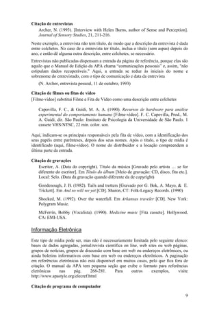9
Citação de entrevistas
Archer, N. (1993). [Interview with Helen Burns, author of Sense and Perception].
Journal of Sensory Studies, 21, 211-216.
Neste exemplo, a entrevista não tem título, de modo que a descrição da entrevista é dada
entre colchetes. No caso de a entrevista ter título, inclua o título (sem aspas) depois do
ano, e então dê alguma outra descrição, entre colchetes, se necessário.
Entrevistas não publicadas dispensam a entrada da página de referência, porque elas são
aquilo que o Manual de Edição da APA chama “comunicações pessoais” e, assim, "não
estipulam dados recuperáveis." Aqui, a entrada se reduz às iniciais do nome e
sobrenome do entrevistado, com o tipo de comunicação e data da entrevista
(N. Archer, entrevista pessoal, 11 de outubro, 1993)
Citação de filmes ou fitas de vídeo
[Filme-vídeo] substitui Filme e Fita de Vídeo como uma descrição entre colchetes
Capovilla, F. C., & Guidi, M. A. A. (1990). Recursos de hardware para análise
experimental do comportamento humano [Filme-vídeo]. F. C. Capovilla, Prod., M.
A. Guidi, dir. São Paulo: Instituto de Psicologia da Universidade de São Paulo. 1
cassete VHS/NTSC, 22 min. color. son.
Aqui, indicam-se os principais responsáveis pela fita de vídeo, com a identificação dos
seus papéis entre parênteses, depois dos seus nomes. Após o título, o tipo de mídia é
identificado (aqui, filme-vídeo). O nome do distribuidor e a locação compreendem a
última parte da entrada.
Citação de gravações
Escritor, A. (Data do copyright). Título da música [Gravado pelo artista … se for
diferente do escritor]. Em Título do álbum [Meio de gravação: CD, disco, fita etc.].
Local: Selo. (Data da gravação quando diferente da de copyright)
Goodenough, J. B. (1982). Tails and trotters [Gravado por G. Bok, A. Mayo, & E.
Trickett]. Em And so will we yet [CD]. Sharon, CT: Folk-Legacy Records. (1990)
Shocked, M. (1992). Over the waterfall. Em Arkansas traveler [CD]. New York:
Polygram Music.
McFerrin, Bobby (Vocalista). (1990). Medicine music [Fita cassete]. Hollywood,
CA: EMI-USA.
Informação Eletrônica
Este tipo de mídia pode ser, mas não é necessariamente limitada pelo seguinte elenco:
bases de dados agregadas, jornal/revista científica on line, web sites ou web páginas,
grupos de notícias, grupos de discussão com base em web ou endereços eletrônicos, ou
ainda boletins informativos com base em web ou endereços eletrônicos. A paginação
em referências eletrônicas não está disponível em muitos casos, pelo que fica fora de
citação. O manual da APA tem pequena seção que exibe o formato para referências
eletrônicas nas pág. 268-281. Para outros exemplos, visite
http://www.apastyle.org/elecref.html
Citação de programa de computador
 