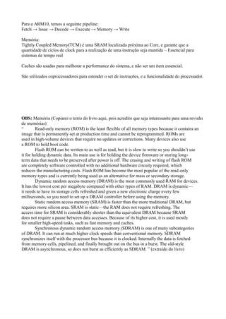 Para o ARM10, temos a seguinte pipeline:
Fetch → Issue → Decode → Execute → Memory → Write

Memória:
Tightly Coupled Memory(TCM) é uma SRAM localizada próxima ao Core, e garante que a
quantidade de ciclos de clock para a realização de uma instrução seja mantida – Essencial para
sistemas de tempo real

Caches são usadas para melhorar a performance do sistema, e não ser um item essencial.

São utilizados coprocessadores para estender o set de instruções, e a funcionalidade do processador.




OBS: Memória (Copiarei o texto do livro aqui, pois acredito que seja interessante para uma revisão
de memórias)
―       Read-only memory (ROM) is the least flexible of all memory types because it contains an
image that is permanently set at production time and cannot be reprogrammed. ROMs are
used in high-volume devices that require no updates or corrections. Many devices also use
a ROM to hold boot code.
        Flash ROM can be written to as well as read, but it is slow to write so you shouldn’t use
it for holding dynamic data. Its main use is for holding the device firmware or storing long-
term data that needs to be preserved after power is off. The erasing and writing of flash ROM
are completely software controlled with no additional hardware circuity required, which
reduces the manufacturing costs. Flash ROM has become the most popular of the read-only
memory types and is currently being used as an alternative for mass or secondary storage.
        Dynamic random access memory (DRAM) is the most commonly used RAM for devices.
It has the lowest cost per megabyte compared with other types of RAM. DRAM is dynamic—
it needs to have its storage cells refreshed and given a new electronic charge every few
milliseconds, so you need to set up a DRAM controller before using the memory.
        Static random access memory (SRAM) is faster than the more traditional DRAM, but
requires more silicon area. SRAM is static—the RAM does not require refreshing. The
access time for SRAM is considerably shorter than the equivalent DRAM because SRAM
does not require a pause between data accesses. Because of its higher cost, it is used mostly
for smaller high-speed tasks, such as fast memory and caches.
        Synchronous dynamic random access memory (SDRAM) is one of many subcategories
of DRAM. It can run at much higher clock speeds than conventional memory. SDRAM
synchronizes itself with the processor bus because it is clocked. Internally the data is fetched
from memory cells, pipelined, and finally brought out on the bus in a burst. The old-style
DRAM is asynchronous, so does not burst as efficiently as SDRAM. ‖ (extraído do livro)
 