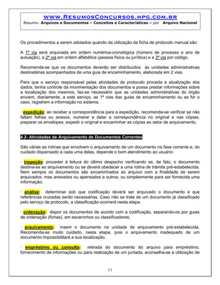 www.ResumosConcursos.hpg.com.br
Resumo: Arquivos e Documentos – Conceitos e Características – por Arquivo Nacional
Os procedimentos a serem adotados quando da utilização da ficha de protocolo manual são:
A 1ª via será arquivada em ordem numérica-cronológica (número de processo e ano de
autuação), a 2ª via em ordem alfabética (pessoa física ou jurídica) e a 3ª via por código.
Recomenda-se que os documentos deverão ser distribuídos às unidades administrativas
destinatárias acompanhados de uma guia de encaminhamento, elaborada em 2 vias.
Para que o serviço responsável pelas atividades de protocolo proceda a atualização dos
dados, tenha controle da movimentação dos documentos e possa prestar informações sobre
a localização dos mesmos, faz-se necessário que as unidades administrativas do órgão
enviem, diariamente, a este serviço, as 1ª vias das guias de encaminhamento ou se for o
caso, registrem a informação no sistema.
• expedição: ao receber a correspondência para a expedição, recomenda-se verificar se não
faltam folhas ou anexos, numerar e datar a correspondência no original e nas cópias,
preparar os envelopes, expedir o original e encaminhar as cópias ao setor de arquivamento.
4.2- Atividades de Arquivamento de Documentos Correntes
São várias as rotinas que envolvem o arquivamento de um documento na fase corrente e, do
cuidado dispensado a cada uma delas, depende o bom atendimento ao usuário:
• inspeção: proceder à leitura do último despacho verificando se, de fato, o documento
destina-se ao arquivamento ou se deverá obedecer a uma rotina de trâmite pré-estabelecida.
Nem sempre os documentos são encaminhados ao arquivo com a finalidade de serem
arquivados, mas anexados ou apensados a outros, ou simplesmente para ser fornecida uma
informação;
• análise: determinar sob que codificação deverá ser arquivado o documento e que
referências cruzadas serão necessárias. Caso não se trate de um documento já classificado
pelo serviço de protocolo, a classificação ocorrerá nesta etapa.
• ordenação: dispor os documentos de acordo com a codificação, separando-os por guias
de ordenação (fichas), em escaninhos ou classificadores;
• arquivamento: inserir o documento na unidade de arquivamento pré-estabelecida.
Recomenda-se muito cuidado, nesta etapa, pois o arquivamento inadequado de um
documento impossibilitará a sua localização.
11
• empréstimo ou consulta: retirada do documento do arquivo para empréstimo,
fornecimento de informações ou para realização de um juntada, aconselha-se a utilização de
 