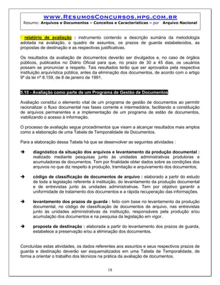 www.ResumosConcursos.hpg.com.br
Resumo: Arquivos e Documentos – Conceitos e Características – por Arquivo Nacional
• relatório de avaliação : instrumento contendo a descrição sumária da metodologia
adotada na avaliação, o quadro de assuntos, os prazos de guarda estabelecidos, as
propostas de destinação e as respectivas justificativas.
Os resultados da avaliação de documentos deverão ser divulgados e, no caso de órgãos
públicos, publicados no Diário Oficial para que, no prazo de 30 a 45 dias, os usuários
possam se pronunciar a respeito. Tais resultados terão que ser aprovados pela respectiva
instituição arquivística pública, antes da eliminação dos documentos, de acordo com o artigo
9º da lei nº 8.159, de 8 de janeiro de 1991.
5.10 - Avaliação como parte de um Programa de Gestão de Documentos
Avaliação constitui o elemento vital de um programa de gestão de documentos ao permitir
racionalizar o fluxo documental nas fases corrente e intermediária, facilitando a constituição
de arquivos permanentes e a implementação de um programa de estão de documentos,
viabilizando o acesso à informação.
O processo de avaliação segue procedimentos que visam a alcançar resultados mais amplos
como a elaboração de uma Tabela de Temporalidade de Documentos.
Para a elaboração dessa Tabela há que se desenvolver as seguintes atividades :
diagnóstico da situação dos arquivos e levantamento da produção documental :
realizado mediante pesquisas junto às unidades administrativas produtoras e
acumuladoras de documentos. Tem por finalidade obter dados sobre as condições dos
arquivos no que diz respeito à produção, tramitação e arquivamento dos documentos;
código de classificação de documentos de arquivo : elaborado a partir do estudo
de toda a legislação referente à instituição, do levantamento da produção documental
e de entrevistas junto às unidades administrativas. Tem por objetivo garantir a
uniformidade de tratamento dos documentos e a rápida recuperação das informações.
levantamento dos prazos de guarda : feito com base no levantamento da produção
documental, no código de classificação de documentos de arquivo, nas entrevistas
junto às unidades administrativas da instituição, responsáveis pela produção e/ou
acumulação dos documentos e na pesquisa da legislação em vigor.
proposta de destinação : elaborada a partir do levantamento dos prazos de guarda,
estabelece a preservação e/ou a eliminação dos documentos.
18
Concluídas estas atividades, os dados referentes aos assuntos e seus respectivos prazos de
guarda e destinação deverão ser esquematizados em uma Tabela de Temporalidade, de
forma a orientar o trabalho dos técnicos na prática da avaliação de documentos.
 