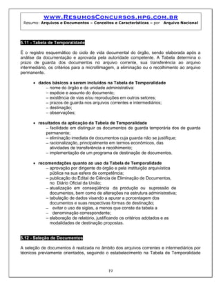 www.ResumosConcursos.hpg.com.br
Resumo: Arquivos e Documentos – Conceitos e Características – por Arquivo Nacional
5.11 - Tabela de Temporalidade
É o registro esquemático do ciclo de vida documental do órgão, sendo elaborada após a
análise da documentação e aprovada pela autoridade competente. A Tabela determina o
prazo de guarda dos documentos no arquivo corrente, sua transferência ao arquivo
intermediário, os critérios para a microfilmagem, a eliminação ou o recolhimento ao arquivo
permanente.
• dados básicos a serem incluídos na Tabela de Temporalidade
– nome do órgão e da unidade administrativa:
– espécie e assunto do documento;
– existência de vias e/ou reproduções em outros setores;
– prazos de guarda nos arquivos correntes e intermediários;
– destinação;
– observações;
• resultados da aplicação da Tabela de Temporalidade
– facilidade em distinguir os documentos de guarda temporária dos de guarda
permanente;
– eliminação imediata de documentos cuja guarda não se justifique;
– racionalização, principalmente em termos econômicos, das
atividades de transferência e recolhimento;
– implementação de um programa de destinação de documentos.
• recomendações quanto ao uso da Tabela de Temporalidade
– aprovação por dirigente do órgão e pela instituição arquivística
pública na sua esfera de competência;
– publicação do Edital de Ciência de Eliminação de Documentos,
no Diário Oficial da União;
– atualização em conseqüência da produção ou supressão de
documentos, bem como de alterações na estrutura administrativa;
– tabulação de dados visando a apurar a porcentagem dos
documentos e suas respectivas formas de destinação;
– evitar o uso de siglas, a menos que conste da tabela a
– denominação correspondente;
– elaboração de relatório, justificando os critérios adotados e as
modalidades de destinação propostas.
5.12 - Seleção de Documentos
19
A seleção de documentos é realizada no âmbito dos arquivos correntes e intermediários por
técnicos previamente orientados, seguindo o estabelecimento na Tabela de Temporalidade
 