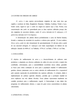 2.8 CENTRO DE ORIGEM DO ARROZ
O. sativa é uma espécie provavelmente originária de uma vasta área que
engloba o nordeste da Índia, Bangladesh, Myanmar, Tailândia, Camboja, Vietnã e Laos.
Sendo assim, sugere-se que o centro de origem da espécie seja a Ásia. Porém, essa
caracterização não pode ser generalizada para as duas espécies cultivadas porque elas
são originárias de ancestrais distintos, sendo O. sativa derivada de O. rufipogon, e O.
glaberrima derivada de O. breviligulata.
A domesticação das plantas alterou profundamente o curso da história humana,
levando a mudança da sociedade de caçadora e coletora para agrícola. O arroz asiático,
Oryza sativa, pode ter sido domesticado há aproximadamente 10 mil anos atrás a partir
de seu ancestral selvagem, O. rufipogon com sinais arqueológicos de indícios de sua
utilização datando de 4000 a.C. na Tailândia, 6750 a.C. na Índia e 7040 a.C. na China.
3. CONCLUSÕES
O objetivo do melhoramento de arroz e o desenvolvimento de cultivares mais
produtivas e adaptadas aos diversos ambientes de cultivo do arroz em todo o mundo têm
contribuído, sobremaneira, para a sustentabilidade econômica dessa cultura, garantido
as bases para oferta continuada de arroz para a população mundial. O melhoramento
genético clássico juntamente com os outros métodos de melhoramento foi o responsável
pelo aumento espetacular da produtividade das espécies cultivadas. A evolução, aliada à
implementação de práticas agrícolas eficientes, permitiu que a produção mundial de
arroz triplicasse nas três ultimas décadas. Essas plantas representam atualmente um
caminho promissor para o melhoramento vegetal. A biotecnologia é uma aliada dos
programas de melhoramento clássico, e capaz de gerar novas características às plantas
selecionadas.
4. LITERATURA CITADA.
 