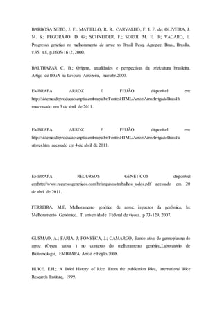 BARBOSA NETO, J. F.; MATIELLO, R. R.; CARVALHO, F. I. F. de; OLIVEIRA, J.
M. S.; PEGORARO, D. G.; SCHNEIDER, F.; SORDI, M. E. B.; VACARO, E.
Progresso genético no melhoramento de arroz no Brasil. Pesq. Agropec. Bras., Brasília,
v.35, n.8, p.1605-1612, 2000.
BALTHAZAR C. B.; Origens, atualidades e perspectivas da orizicultura brasileira.
Artigo de IRGA na Lavoura Arrozeira, mar/abr.2000.
EMBRAPA ARROZ E FEIJÃO disponível em:
http://sistemasdeproducao.cnptia.embrapa.br/FontesHTML/Arroz/ArrozIrrigadoBrasil/h
tmacessado em 5 de abril de 2011.
EMBRAPA ARROZ E FEIJÃO disponível em:
http://sistemasdeproducao.cnptia.embrapa.br/FontesHTML/Arroz/ArrozIrrigadoBrasil/a
utores.htm acessado em 4 de abril de 2011.
EMBRAPA RECURSOS GENÉTICOS disponível
em:http://www.recursosgeneticos.com.br/arquivos/trabalhos_todos.pdf acessado em 20
de abril de 2011.
FERREIRA, M.E, Melhoramento genético de arroz: impactos da genômica, In:
Melhoramento Genômico. T. universidade Federal de viçosa. p 73-129, 2007.
GUSMÃO, A.; FARIA, J; FONSECA, J.; CAMARGO, Banco ativo de germoplasma de
arroz (Oryza sativa ) no contexto do melhoramento genético,Laboratório de
Biotecnologia, EMBRAPA Arroz e Feijão,2008.
HUKE, E.H.; A Brief History of Rice. From the publication Rice, International Rice
Research Institute, 1999.
 