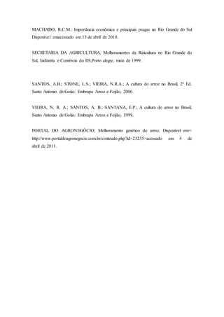 MACHADO, R.C.M.: Importância econômica e principais pragas no Rio Grande do Sul
Disponível emacessado em 13 de abril de 2010.
SECRETARIA DA AGRICULTURA, Melhoramentos da Rizicultura no Rio Grande do
Sul, Indústria e Comércio do RS,Porto alegre, maio de 1999.
SANTOS, A.B.; STONE, L.S.; VIEIRA, N.R.A.; A cultura do arroz no Brasil, 2º Ed.
Santo Antonio de Goiás: Embrapa Arroz e Feijão, 2006.
VIEIRA, N. R. A.; SANTOS, A. B.; SANTANA, E.P.; A cultura do arroz no Brasil,
Santo Antonio de Goiás: Embrapa Arroz e Feijão, 1999.
PORTAL DO AGRONEGÓCIO; Melhoramento genético do arroz. Disponível em:<
http://www.portaldoagronegocio.com.br/conteudo.php?id=23235>acessado em 4 de
abril de 2011.
 