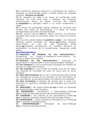 16. A autonomia gerencial, financeira e orçamentária dos órgãos e
entidades da administração direta e indireta poderá ser ampliada
mediante: Contrato de Gestão.
17. Os requisitos de idade e de tempo de contribuição serão
reduzidos em cinco anos para o professor que comprove
exclusivamente tempo de efetivo exercício das funções
de magistério na educação infantil e no ensino fundamental e
médio.
18. O tempo de contribuição federal, estadual ou municipal será
contado para efeito de aposentadoria e o tempo de serviço
correspondente para efeito de disponibilidade.
19. São estáveis após 3 anos de efetivo exercício os servidores
nomeados para cargo de provimento efetivo em virtude de concurso
público.
20. O servidor público estável só perderá o cargo = em virtude de
sentença judicial transitada em julgado oumediante processo
administrativo em que lhe seja assegurada ampla
defesa ou mediante procedimento de avaliação periódica de
desempenho, na forma de lei complementar, assegurada ampla
defesa.
Atos Administrativos
21. Requisitos de Validade do Ato Administrativo =
Competência (ou Sujeito) + Finalidade + Forma +Motivo (ou
Causa) + Objeto (ou Conteúdo).
22. Atributos do Ato Administrativo = Presunção de
Legitimidade + Imperatividade + Auto-executoriedade+ Tipicidade.
23. Ato complexo é o que se forma pela conjugação de vontades de
mais de um órgão administrativo.
24. Ato composto é o que resulta da vontade única de um órgão,
mas depende de verificação por parte de outro, para se tornar
exeqüível.
25. Atos discricionários são os que a Administração pode praticar
com liberdade de escolha de seu conteúdo, de seu destinatário, de
sua conveniência, de sua oportunidade e do modo de sua realização.
26. Atos vinculados ou regrados são aqueles para os quais a lei
estabelece os requisitos e condições de sua realização. Lei no sentido
latu sensu.
27. ANULAÇÃO = Ato Ilegal + Efeito ex tunc + Pode ser declarada
pela Administração ou pelo Judiciário.
28. REVOGAÇÃO = Conveniência e Oportunidade + Efeito ex
nunc + Pode ser declarada somente pela Administração Pública.
29. CASSAÇÃO = Uso indevido do ato administrativo + Efeito ex
nunc + Pode ser declarada somente pela Administração Pública.
30. CADUCIDADE = Lapso Temporal ou Alteração de Lei + Efeito ex
nunc + Acontece automaticamente.
31. CONTRAPOSIÇÃO = Derrubada do Ato + Efeito ex
nunc + Acontece automaticamente.
 