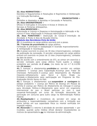 32. Atos NORMATIVOS =
Decretos + Regulamentos + Resoluções + Regimentos + Deliberaçõe
s + Instrução Normativa.
33. Atos ENUNCIATIVOS =
Certidões + Atestados + Apostilas + Concessão + Pareceres.
34. Atos ORDINATÓRIOS =
Ofícios + Instruções + Circulares + Avisos + Ordens de
Serviços + Portarias +Despachos.
35. Atos NEGOCIAIS =
Autorização + Licença + Dispensa + Homologação + Admissão + Re
núncia + Visto +Aprovação + Protocolo Administrativo.
36. Atos PUNITIVOS = Destruição de Coisas + Interdição de
Atividade + Multa + Atos de Atuação Interna.
Estatuto dos Servidores Civis da União
37. A investidura no cargo público ocorrerá com a posse.
38. 7 formas de provimento de cargo público:
nomeação + promoção + readaptação + reversão +aproveitamento
+ reintegração + recondução.
39. A posse ocorrerá no prazo de 30 dias (improrrogáveis), contados
da publicação da nomeação. O servidor empossado em cargo público
entrará em exercício no prazo de 15 dias (improrrogáveis), contados
da data da posse.
40. De acordo com o entendimento do STJ, ao entrar em exercício o
servidor nomeado para cargo efetivo ficará sujeito a estágio
probatório por período de 3 anos, (no texto da Lei n.º 8.112/90
são 24 meses).
41. 5 licenças e afastamentos proibidos ao servidor em estágio
probatório = Licença para Capacitação +Licença para Tratar de
Interesses Particulares + Licença para Desempenho de Mandato
Classista +Afastamento para Servir a Outro Órgão ou
Entidade + Afastamento para participação em Programa de Pós-
Graduação Stricto Sensu no País.
42. 5 licenças e afastamentos que suspendem a contagem do
estágio probatório = Licença por Motivo de Doença em Pessoa da
Família + Licença por Motivo de Afastamento do Cônjuge + Licença
para Atividade Política + Afastamento para servir em organismo
internacional de que o Brasil participe ou com o qual
coopere+ Participação em curso de formação decorrente de
aprovação em concurso para outro cargo na Administração Pública
Federal.
43. Readaptação é a investidura do servidor em cargo de
atribuições e responsabilidades compatíveis com a limitação que
tenha sofrido em sua capacidade física ou mental verificada em
inspeção médica.
44. Reversão é o retorno à atividade de servidor aposentado = por
invalidez, quando junta médica oficial declarar insubsistentes os
motivos da aposentadoria ou no interesse da administração.
 