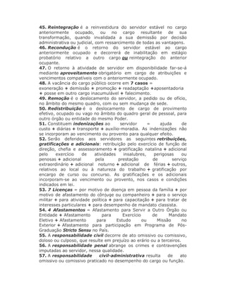 45. Reintegração é a reinvestidura do servidor estável no cargo
anteriormente ocupado, ou no cargo resultante de sua
transformação, quando invalidada a sua demissão por decisão
administrativa ou judicial, com ressarcimento de todas as vantagens.
46. Recondução é o retorno do servidor estável ao cargo
anteriormente ocupado e decorrerá de inabilitação em estágio
probatório relativo a outro cargo ou reintegração do anterior
ocupante.
47. O retorno à atividade de servidor em disponibilidade far-se-á
mediante aproveitamento obrigatório em cargo de atribuições e
vencimentos compatíveis com o anteriormente ocupado.
48. A vacância do cargo público ocorre em 7 casos =
exoneração + demissão + promoção + readaptação +aposentadoria
+ posse em outro cargo inacumulável + falecimento.
49. Remoção é o deslocamento do servidor, a pedido ou de ofício,
no âmbito do mesmo quadro, com ou sem mudança de sede.
50. Redistribuição é o deslocamento de cargo de provimento
efetivo, ocupado ou vago no âmbito do quadro geral de pessoal, para
outro órgão ou entidade do mesmo Poder.
51. Constituem indenizações ao servidor = ajuda de
custo + diárias + transporte + auxílio-moradia. As indenizações não
se incorporam ao vencimento ou provento para qualquer efeito.
52. Serão deferidos aos servidores as seguintes retribuições,
gratificações e adicionais: retribuição pelo exercício de função de
direção, chefia e assessoramento + gratificação natalina + adicional
pelo exercício de atividades insalubres, perigosas ou
penosas + adicional pela prestação de serviço
extraordinário + adicional noturno + adicional de férias + outros,
relativos ao local ou à natureza do trabalho + gratificação por
encargo de curso ou concurso. As gratificações e os adicionais
incorporam-se ao vencimento ou provento, nos casos e condições
indicados em lei.
53. 7 Licenças = por motivo de doença em pessoa da família + por
motivo de afastamento do cônjuge ou companheiro + para o serviço
militar + para atividade política + para capacitação + para tratar de
interesses particulares + para desempenho de mandato classista.
54. 4 Afastamentos = Afastamento para Servir a Outro Órgão ou
Entidade + Afastamento para Exercício de Mandato
Eletivo + Afastamento para Estudo ou Missão no
Exterior + Afastamento para participação em Programa de Pós-
Graduação Stricto Sensu no País.
55. A responsabilidade civil decorre de ato omissivo ou comissivo,
doloso ou culposo, que resulte em prejuízo ao erário ou a terceiros.
56. A responsabilidade penal abrange os crimes e contravenções
imputadas ao servidor, nessa qualidade.
57. A responsabilidade civil-administrativa resulta de ato
omissivo ou comissivo praticado no desempenho do cargo ou função.
 