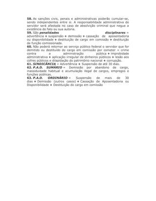 58. As sanções civis, penais e administrativas poderão cumular-se,
sendo independentes entre si. A responsabilidade administrativa do
servidor será afastada no caso de absolvição criminal que negue a
existência do fato ou sua autoria.
59. São penalidades disciplinares =
advertência + suspensão + demissão + cassação de aposentadoria
ou disponibilidade + destituição de cargo em comissão + destituição
de função comissionada.
60. Não poderá retornar ao serviço público federal o servidor que for
demitido ou destituído do cargo em comissão por cometer = crime
contra a administração pública + improbidade
administrativa + aplicação irregular de dinheiros públicos + lesão aos
cofres públicos e dilapidação do patrimônio nacional + corrupção.
61. SINDICÂNCIA = Advertência + Suspensão de até 30 dias.
62. P.A.D. SUMÁRIO = Demissão por abandono de cargo,
inassiduidade habitual e acumulação ilegal de cargos, empregos e
funções públicas.
63. P.A.D. ORDINÁRIO = Suspensão de mais de 30
dias + Demissão (outros casos) + Cassação de Aposentadoria ou
Disponibilidade + Destituição do cargo em comissão
 