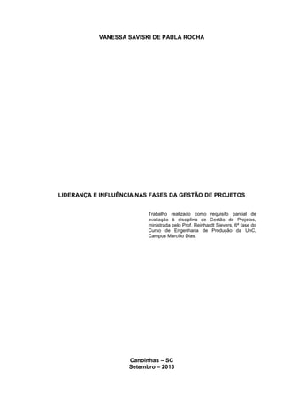 VANESSA SAVISKI DE PAULA ROCHA
LIDERANÇA E INFLUÊNCIA NAS FASES DA GESTÃO DE PROJETOS
Trabalho realizado como requisito parcial de
avaliação à disciplina de Gestão de Projetos,
ministrada pelo Prof. Reinhardt Sievers, 6ª fase do
Curso de Engenharia de Produção da UnC,
Campus Marcílio Dias.
Canoinhas – SC
Setembro – 2013
2
 