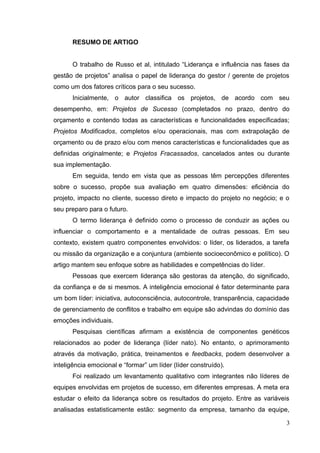 RESUMO DE ARTIGO
O trabalho de Russo et al, intitulado “Liderança e influência nas fases da
gestão de projetos” analisa o papel de liderança do gestor / gerente de projetos
como um dos fatores críticos para o seu sucesso.
Inicialmente, o autor classifica os projetos, de acordo com seu
desempenho, em: Projetos de Sucesso (completados no prazo, dentro do
orçamento e contendo todas as características e funcionalidades especificadas;
Projetos Modificados, completos e/ou operacionais, mas com extrapolação de
orçamento ou de prazo e/ou com menos características e funcionalidades que as
definidas originalmente; e Projetos Fracassados, cancelados antes ou durante
sua implementação.
Em seguida, tendo em vista que as pessoas têm percepções diferentes
sobre o sucesso, propõe sua avaliação em quatro dimensões: eficiência do
projeto, impacto no cliente, sucesso direto e impacto do projeto no negócio; e o
seu preparo para o futuro.
O termo liderança é definido como o processo de conduzir as ações ou
influenciar o comportamento e a mentalidade de outras pessoas. Em seu
contexto, existem quatro componentes envolvidos: o líder, os liderados, a tarefa
ou missão da organização e a conjuntura (ambiente socioeconômico e político). O
artigo mantem seu enfoque sobre as habilidades e competências do líder.
Pessoas que exercem liderança são gestoras da atenção, do significado,
da confiança e de si mesmos. A inteligência emocional é fator determinante para
um bom líder: iniciativa, autoconsciência, autocontrole, transparência, capacidade
de gerenciamento de conflitos e trabalho em equipe são advindas do domínio das
emoções individuais.
Pesquisas científicas afirmam a existência de componentes genéticos
relacionados ao poder de liderança (líder nato). No entanto, o aprimoramento
através da motivação, prática, treinamentos e feedbacks, podem desenvolver a
inteligência emocional e “formar” um líder (líder construído).
Foi realizado um levantamento qualitativo com integrantes não líderes de
equipes envolvidas em projetos de sucesso, em diferentes empresas. A meta era
estudar o efeito da liderança sobre os resultados do projeto. Entre as variáveis
analisadas estatisticamente estão: segmento da empresa, tamanho da equipe,
3
 