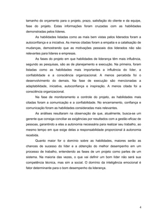 tamanho do orçamento para o projeto, prazo, satisfação do cliente e da equipe,
fase do projeto. Estas informações foram cruzadas com as habilidades
demonstradas pelos líderes.
As habilidades listadas como as mais bem vistas pelos liderados foram a
autoconfiança e a iniciativa. As menos citadas foram a empatia e a catalisação de
mudanças, demostrando que as motivações pessoais dos liderados não são
relevantes para líderes e empresas.
As fases do projeto em que habilidades de liderança têm mais influência,
segundo as pesquisas, são as de planejamento e execução. Na primeira, foram
listadas como as habilidades mais importantes a influência do líder, a
confiabilidade e a consciência organizacional. A menos percebida foi o
desenvolvimento do demais. Na fase de execução são mencionadas a
adaptabilidade, iniciativa, autoconfiança e inspiração. A menos citada foi a
consciência organizacional.
Na fase de monitoramento e controle do projeto, as habilidades mais
citadas foram a comunicação e a confiabilidade. No encerramento, confiança e
comunicação foram as habilidades consideradas mais relevantes.
As análises resultaram na observação de que, atualmente, busca-se um
gerente que consiga conciliar as exigências por resultados com a gestão eficaz de
pessoas, garantindo a elas a autonomia necessária para realizar seu trabalho, ao
mesmo tempo em que exige delas a responsabilidade proporcional à autonomia
recebida.
Quanto maior for o domínio sobre as habilidades, maiores serão as
chances de sucesso do líder e a obtenção do melhor desempenho em um
processo de trabalho, entendendo as fases de um projeto como partes de um
sistema. Na maioria das vezes, o que vai definir um bom líder não será sua
competência técnica, mas sim a social. O domínio da inteligência emocional é
fator determinante para o bom desempenho da liderança.
4
 