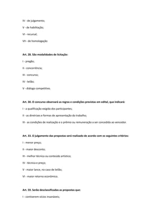 IV - de julgamento;
V - de habilitação;
VI - recursal;
VII - de homologação
Art. 28. São modalidades de licitação:
I - pregão;
II - concorrência;
III - concurso;
IV - leilão;
V - diálogo competitivo.
Art. 30. O concurso observará as regras e condições previstas em edital, que indicará:
I - a qualificação exigida dos participantes;
II - as diretrizes e formas de apresentação do trabalho;
III - as condições de realização e o prêmio ou remuneração a ser concedida ao vencedor.
Art. 33. O julgamento das propostas será realizado de acordo com os seguintes critérios:
I - menor preço;
II - maior desconto;
III - melhor técnica ou conteúdo artístico;
IV - técnica e preço;
V - maior lance, no caso de leilão;
VI - maior retorno econômico.
Art. 59. Serão desclassificadas as propostas que:
I - contiverem vícios insanáveis;
 
