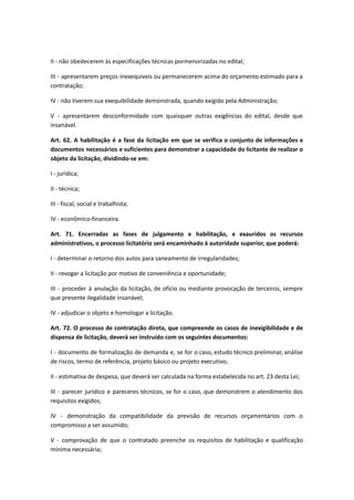 II - não obedecerem às especificações técnicas pormenorizadas no edital;
III - apresentarem preços inexequíveis ou permanecerem acima do orçamento estimado para a
contratação;
IV - não tiverem sua exequibilidade demonstrada, quando exigido pela Administração;
V - apresentarem desconformidade com quaisquer outras exigências do edital, desde que
insanável.
Art. 62. A habilitação é a fase da licitação em que se verifica o conjunto de informações e
documentos necessários e suficientes para demonstrar a capacidade do licitante de realizar o
objeto da licitação, dividindo-se em:
I - jurídica;
II - técnica;
III - fiscal, social e trabalhista;
IV - econômico-financeira.
Art. 71. Encerradas as fases de julgamento e habilitação, e exauridos os recursos
administrativos, o processo licitatório será encaminhado à autoridade superior, que poderá:
I - determinar o retorno dos autos para saneamento de irregularidades;
II - revogar a licitação por motivo de conveniência e oportunidade;
III - proceder à anulação da licitação, de ofício ou mediante provocação de terceiros, sempre
que presente ilegalidade insanável;
IV - adjudicar o objeto e homologar a licitação.
Art. 72. O processo de contratação direta, que compreende os casos de inexigibilidade e de
dispensa de licitação, deverá ser instruído com os seguintes documentos:
I - documento de formalização de demanda e, se for o caso, estudo técnico preliminar, análise
de riscos, termo de referência, projeto básico ou projeto executivo;
II - estimativa de despesa, que deverá ser calculada na forma estabelecida no art. 23 desta Lei;
III - parecer jurídico e pareceres técnicos, se for o caso, que demonstrem o atendimento dos
requisitos exigidos;
IV - demonstração da compatibilidade da previsão de recursos orçamentários com o
compromisso a ser assumido;
V - comprovação de que o contratado preenche os requisitos de habilitação e qualificação
mínima necessária;
 