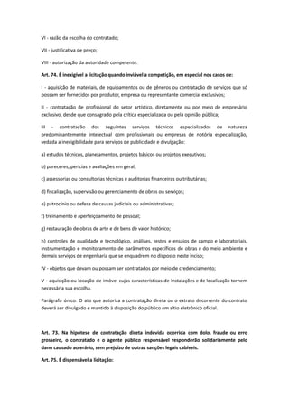 VI - razão da escolha do contratado;
VII - justificativa de preço;
VIII - autorização da autoridade competente.
Art. 74. É inexigível a licitação quando inviável a competição, em especial nos casos de:
I - aquisição de materiais, de equipamentos ou de gêneros ou contratação de serviços que só
possam ser fornecidos por produtor, empresa ou representante comercial exclusivos;
II - contratação de profissional do setor artístico, diretamente ou por meio de empresário
exclusivo, desde que consagrado pela crítica especializada ou pela opinião pública;
III - contratação dos seguintes serviços técnicos especializados de natureza
predominantemente intelectual com profissionais ou empresas de notória especialização,
vedada a inexigibilidade para serviços de publicidade e divulgação:
a) estudos técnicos, planejamentos, projetos básicos ou projetos executivos;
b) pareceres, perícias e avaliações em geral;
c) assessorias ou consultorias técnicas e auditorias financeiras ou tributárias;
d) fiscalização, supervisão ou gerenciamento de obras ou serviços;
e) patrocínio ou defesa de causas judiciais ou administrativas;
f) treinamento e aperfeiçoamento de pessoal;
g) restauração de obras de arte e de bens de valor histórico;
h) controles de qualidade e tecnológico, análises, testes e ensaios de campo e laboratoriais,
instrumentação e monitoramento de parâmetros específicos de obras e do meio ambiente e
demais serviços de engenharia que se enquadrem no disposto neste inciso;
IV - objetos que devam ou possam ser contratados por meio de credenciamento;
V - aquisição ou locação de imóvel cujas características de instalações e de localização tornem
necessária sua escolha.
Parágrafo único. O ato que autoriza a contratação direta ou o extrato decorrente do contrato
deverá ser divulgado e mantido à disposição do público em sítio eletrônico oficial.
Art. 73. Na hipótese de contratação direta indevida ocorrida com dolo, fraude ou erro
grosseiro, o contratado e o agente público responsável responderão solidariamente pelo
dano causado ao erário, sem prejuízo de outras sanções legais cabíveis.
Art. 75. É dispensável a licitação:
 