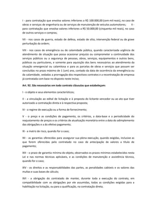 I - para contratação que envolva valores inferiores a R$ 100.000,00 (cem mil reais), no caso de
obras e serviços de engenharia ou de serviços de manutenção de veículos automotores; II -
para contratação que envolva valores inferiores a R$ 50.000,00 (cinquenta mil reais), no caso
de outros serviços e compras;
VII - nos casos de guerra, estado de defesa, estado de sítio, intervenção federal ou de grave
perturbação da ordem;
VIII - nos casos de emergência ou de calamidade pública, quando caracterizada urgência de
atendimento de situação que possa ocasionar prejuízo ou comprometer a continuidade dos
serviços públicos ou a segurança de pessoas, obras, serviços, equipamentos e outros bens,
públicos ou particulares, e somente para aquisição dos bens necessários ao atendimento da
situação emergencial ou calamitosa e para as parcelas de obras e serviços que possam ser
concluídas no prazo máximo de 1 (um) ano, contado da data de ocorrência da emergência ou
da calamidade, vedadas a prorrogação dos respectivos contratos e a recontratação de empresa
já contratada com base no disposto neste inciso;
Art. 92. São necessárias em todo contrato cláusulas que estabeleçam:
I - o objeto e seus elementos característicos;
II - a vinculação ao edital de licitação e à proposta do licitante vencedor ou ao ato que tiver
autorizado a contratação direta e à respectiva proposta;
IV - o regime de execução ou a forma de fornecimento;
V - o preço e as condições de pagamento, os critérios, a data-base e a periodicidade do
reajustamento de preços e os critérios de atualização monetária entre a data do adimplemento
das obrigações e a do efetivo pagamento;
IX - a matriz de risco, quando for o caso;
XII - as garantias oferecidas para assegurar sua plena execução, quando exigidas, inclusive as
que forem oferecidas pelo contratado no caso de antecipação de valores a título de
pagamento;
XIII - o prazo de garantia mínima do objeto, observados os prazos mínimos estabelecidos nesta
Lei e nas normas técnicas aplicáveis, e as condições de manutenção e assistência técnica,
quando for o caso;
XIV - os direitos e as responsabilidades das partes, as penalidades cabíveis e os valores das
multas e suas bases de cálculo;
XVI - a obrigação do contratado de manter, durante toda a execução do contrato, em
compatibilidade com as obrigações por ele assumidas, todas as condições exigidas para a
habilitação na licitação, ou para a qualificação, na contratação direta;
 