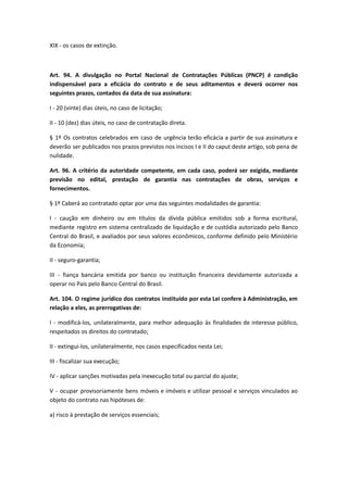 XIX - os casos de extinção.
Art. 94. A divulgação no Portal Nacional de Contratações Públicas (PNCP) é condição
indispensável para a eficácia do contrato e de seus aditamentos e deverá ocorrer nos
seguintes prazos, contados da data de sua assinatura:
I - 20 (vinte) dias úteis, no caso de licitação;
II - 10 (dez) dias úteis, no caso de contratação direta.
§ 1º Os contratos celebrados em caso de urgência terão eficácia a partir de sua assinatura e
deverão ser publicados nos prazos previstos nos incisos I e II do caput deste artigo, sob pena de
nulidade.
Art. 96. A critério da autoridade competente, em cada caso, poderá ser exigida, mediante
previsão no edital, prestação de garantia nas contratações de obras, serviços e
fornecimentos.
§ 1º Caberá ao contratado optar por uma das seguintes modalidades de garantia:
I - caução em dinheiro ou em títulos da dívida pública emitidos sob a forma escritural,
mediante registro em sistema centralizado de liquidação e de custódia autorizado pelo Banco
Central do Brasil, e avaliados por seus valores econômicos, conforme definido pelo Ministério
da Economia;
II - seguro-garantia;
III - fiança bancária emitida por banco ou instituição financeira devidamente autorizada a
operar no País pelo Banco Central do Brasil.
Art. 104. O regime jurídico dos contratos instituído por esta Lei confere à Administração, em
relação a eles, as prerrogativas de:
I - modificá-los, unilateralmente, para melhor adequação às finalidades de interesse público,
respeitados os direitos do contratado;
II - extingui-los, unilateralmente, nos casos especificados nesta Lei;
III - fiscalizar sua execução;
IV - aplicar sanções motivadas pela inexecução total ou parcial do ajuste;
V - ocupar provisoriamente bens móveis e imóveis e utilizar pessoal e serviços vinculados ao
objeto do contrato nas hipóteses de:
a) risco à prestação de serviços essenciais;
 
