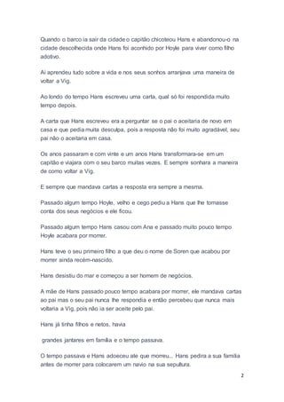 2
Quando o barco ia sair da cidade o capitão chicoteou Hans e abandonou-o na
cidade descolhecida onde Hans foi aconhido por Hoyle para viver como filho
adotivo.
Ai aprendeu tudo sobre a vida e nos seus sonhos arranjava uma maneira de
voltar a Vig.
Ao londo do tempo Hans escreveu uma carta, qual só foi respondida muito
tempo depois.
A carta que Hans escreveu era a perguntar se o pai o aceitaria de novo em
casa e que pedia muita desculpa, pois a resposta não foi muito agradável, seu
pai não o aceitaria em casa.
Os anos passaram e com vinte e um anos Hans transformara-se em um
capitão e viajara com o seu barco muitas vezes. E sempre sonhara a maneira
de como voltar a Vig.
E sempre que mandava cartas a resposta era sempre a mesma.
Passado algum tempo Hoyle, velho e cego pediu a Hans que lhe tomasse
conta dos seus negócios e ele ficou.
Passado algum tempo Hans casou com Ana e passado muito pouco tempo
Hoyle acabara por morrer.
Hans teve o seu primeiro filho a que deu o nome de Soren que acabou por
morrer ainda recém-nascido.
Hans desistiu do mar e começou a ser homem de negócios.
A mãe de Hans passado pouco tempo acabara por morrer, ele mandava cartas
ao pai mas o seu pai nunca lhe respondia e então percebeu que nunca mais
voltaria a Vig, pois não ia ser aceite pelo pai.
Hans já tinha filhos e netos, havia
grandes jantares em família e o tempo passava.
O tempo passava e Hans adoeceu ate que morreu... Hans pedira a sua familia
antes de morrer para colocarem um navio na sua sepultura.
 