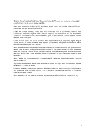 3
O conto “Saga” relata a história de Hans, um rapaz de 14 anos que sonhava em navegar
para Sul num navio, sendo o seu capitão.
Hans vivia no interior da ilha de Vig, no mar do Norte, com a sua família: o seu pai Sören,
a sua mãe Maria e a sua irmã Cristina.
Certo dia, Sören chamou Hans para lhe comunicar que o ia mandar estudar para
Copenhaga, tentando impedir o seu filho de seguir o seu sonho que era ser mar inheiro.
Sören não concordava com o sonho de Hans, pois os seus irmãos, Gustav e Niels, haviam
falecido num naufrágio.
Como viu que o seu pai não o apoiava, Hans decidiu fugir num cargueiro inglês, Angus.
Assim, alistou-se como grumete, mas, após a sua primeira paragem, abandonou o navio,
pois foi chicoteado pelo seu capitão.
Hans, sozinho numa cidade desconhecida,caminhou durante quatro dias,até que conheceu
Hoyle. Este armador e negociante inglês acolheu-o, tratando-o como um filho e fazendo
dele, aos 21 anos, capitão de um dos seus navios. Após várias viagens, que Hans contava
por carta à sua mãe, Hoyle adoeceu, tornando-o seu sócio e confiando-lhe todos os seus
negócios.
Hans, agora um dos notáveis da burguesia local, casou-se e teve sete filhos, tendo o
primeiro morrido.
Alguns anos mais tarde, Hans apercebeu-se de que a sua fuga tinha sido em vão, sentido
remorsos por deixar a família.
Quando adoeceu para morrer, pediu que construíssem um navio naufragado em cima da
sua sepultura, este estranho pedido foi concretizado, tornando-se num dos monumentos
mais famosos da cidade.
Reza a lenda que, em dias de temporal, Hans navega nele para Norte, rumando a Vig.
 