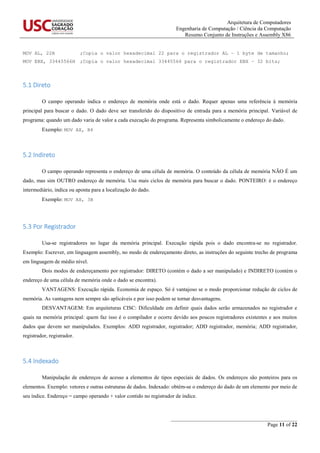 Arquitetura de Computadores
Engenharia de Computação / Ciência da Computação
Resumo Conjunto de Instruções e Assembly X86
_______________________________________________
Page 11 of 22
MOV AL, 22H ;Copia o valor hexadecimal 22 para o registrador AL – 1 byte de tamanho;
MOV EBX, 33445566H ;Copia o valor hexadecimal 33445566 para o registrador EBX – 32 bits;
5.1 Direto
O campo operando indica o endereço de memória onde está o dado. Requer apenas uma referência à memória
principal para buscar o dado. O dado deve ser transferido do dispositivo de entrada para a memória principal. Variável de
programa: quando um dado varia de valor a cada execução do programa. Representa simbolicamente o endereço do dado.
Exemplo: MOV AX, B4
5.2 Indireto
O campo operando representa o endereço de uma célula de memória. O conteúdo da célula de memória NÃO É um
dado, mas sim OUTRO endereço de memória. Usa mais ciclos de memória para buscar o dado. PONTEIRO: é o endereço
intermediário, indica ou aponta para a localização do dado.
Exemplo: MOV AX, 3B
5.3 Por Registrador
Usa-se registradores no lugar da memória principal. Execução rápida pois o dado encontra-se no registrador.
Exemplo: Escrever, em linguagem assembly, no modo de endereçamento direto, as instruções do seguinte trecho de programa
em linguagem de médio nível.
Dois modos de endereçamento por registrador: DIRETO (contém o dado a ser manipulado) e INDIRETO (contém o
endereço de uma célula de memória onde o dado se encontra).
VANTAGENS: Execução rápida. Economia de espaço. Só é vantajoso se o modo proporcionar redução de ciclos de
memória. As vantagens nem sempre são aplicáveis e por isso podem se tornar desvantagens.
DESVANTAGEM: Em arquiteturas CISC: Dificuldade em definir quais dados serão armazenados no registrador e
quais na memória principal: quem faz isso é o compilador e ocorre devido aos poucos registradores existentes e aos muitos
dados que devem ser manipulados. Exemplos: ADD registrador, registrador; ADD registrador, memória; ADD registrador,
registrador, registrador.
5.4 Indexado
Manipulação de endereços de acesso a elementos de tipos especiais de dados. Os endereços são ponteiros para os
elementos. Exemplo: vetores e outras estruturas de dados. Indexado: obtém-se o endereço do dado de um elemento por meio de
seu índice. Endereço = campo operando + valor contido no registrador de índice.
 