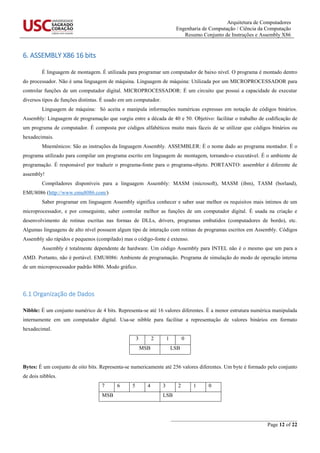 Arquitetura de Computadores
Engenharia de Computação / Ciência da Computação
Resumo Conjunto de Instruções e Assembly X86
_______________________________________________
Page 12 of 22
6. ASSEMBLY X86 16 bits
É linguagem de montagem. É utilizada para programar um computador de baixo nível. O programa é montado dentro
do processador. Não é uma linguagem de máquina. Linguagem de máquina: Utilizada por um MICROPROCESSADOR para
controlar funções de um computador digital. MICROPROCESSADOR: É um circuito que possui a capacidade de executar
diversos tipos de funções distintas. É usado em um computador.
Linguagem de máquina: Só aceita e manipula informações numéricas expressas em notação de códigos binários.
Assembly: Linguagem de programação que surgiu entre a década de 40 e 50. Objetivo: facilitar o trabalho de codificação de
um programa de computador. É composta por códigos alfabéticos muito mais fáceis de se utilizar que códigos binários ou
hexadecimais.
Mnemônicos: São as instruções da linguagem Assembly. ASSEMBLER: É o nome dado ao programa montador. É o
programa utilizado para compilar um programa escrito em linguagem de montagem, tornando-o executável. É o ambiente de
programação. É responsável por traduzir o programa-fonte para o programa-objeto. PORTANTO: assembler é diferente de
assembly!
Compiladores disponíveis para a linguagem Assembly: MASM (microsoft), MASM (ibm), TASM (borland),
EMU8086 (http://www.emu8086.com/)
Saber programar em linguagem Assembly significa conhecer e saber usar melhor os requisitos mais íntimos de um
microprocessador, e por conseguinte, saber controlar melhor as funções de um computador digital. É usada na criação e
desenvolvimento de rotinas escritas nas formas de DLLs, drivers, programas embutidos (computadores de bordo), etc.
Algumas linguagens de alto nível possuem algum tipo de interação com rotinas de programas escritos em Assembly. Códigos
Assembly são rápidos e pequenos (compilado) mas o código-fonte é extenso.
Assembly é totalmente dependente de hardware. Um código Assembly para INTEL não é o mesmo que um para a
AMD. Portanto, não é portável. EMU8086: Ambiente de programação. Programa de simulação do modo de operação interna
de um microprocessador padrão 8086. Modo gráfico.
6.1 Organização de Dados
Nibble: É um conjunto numérico de 4 bits. Representa-se até 16 valores diferentes. É a menor estrutura numérica manipulada
internamente em um computador digital. Usa-se nibble para facilitar a representação de valores binários em formato
hexadecimal.
3 2 1 0
MSB LSB
Bytes: É um conjunto de oito bits. Representa-se numericamente até 256 valores diferentes. Um byte é formado pelo conjunto
de dois nibbles.
7 6 5 4 3 2 1 0
MSB LSB
 