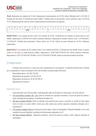 Arquitetura de Computadores
Engenharia de Computação / Ciência da Computação
Resumo Conjunto de Instruções e Assembly X86
_______________________________________________
Page 13 of 22
Word: Representa um conjunto de 16 bits. Representa-se numericamente até 65.356 valores diferentes (de 0 a 65.356). É
formado por dois bytes. É formado por quatro nibbles. Também pode ser representado valores numéricos entre -32.766 até
32.767. Representação de numeros inteiros. Representação de deslocamento de segmento.
15 14 13 12 11 10 9 8 7 6 5 4 3 2 1 0
MSB LSB
Double Word: É um conjunto de dois words. Um conjunto de 32 bits. Formada por um conjunto de quatro bytes ou oito
nibbles. Representa-se 4.294.967.296 valores numéricos diferentes. Representa-se também numeros entre -2.147.483.648 e
2.147.483.647. Utilizado para representar: Valores inteiros de 32 bits, Valores de ponto flutuante de 32 bits; Endereços
segmentados.
Quad Word: É um conjunto de dois double words. É um conjunto de 64 bits. É formado por dois double words, ou quatro
words, ou oito bytes ou ainda dezesseis nibbles. Representa-se 18.446.744.073.709.551.616 valores numéricos diferentes.
Representa-se -9.223.372.036.854.7756.808 à -9.223.372.036.854.7756.808. Usado em microprocessadores de 64 bits.
6.2 Registradores
Utilizados para armazenar os valores que serão manipulados por um programa. A arquitetura X86 da Intel é formada
por 14 registradores. Cada um manipula 16 bits. São divididos em quatro grupos funcionais:
Registradores gerais: AX, BX, CX, DX;
Registradores de segmento: CS, DS, ES, SS
Registradores de ponteiros: SI, DI, SP, BP, IP
Registradores de estado: F
Registradores Gerais
Cada registrador tem 16 bits de dados. Cada registrador pode ser dividido em 2 duas partes com 8 bits cada um.
 AX (accumulator extended, AH – AL): pode ser utilizado em: operações aritméticas, Acessos de portas de entrada e
saída; Chamadas de interrupções, Transferência de dados, Etc.
 BX (base extended, BH-BL): Pode ser utilizado como ponteiro para acessar a memória no sentido de obter algum
valor de retorno ou mesmo definir valores que serão usados para auxiliar operações aritméticas efetuadas com o
registrador ah.
 CX (counter extended, CH-CL): Usado para receber alguns valores de interrupções. Principal finalidade: servir como
contador de laços de repetição e operações de deslocamento registradas em CL.
 DX (data extended, DH-DL): Operações aritméticas. Acessos de portas de entrada e saída. Algumas chamadas de
interrupções.
 