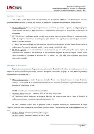 Arquitetura de Computadores
Engenharia de Computação / Ciência da Computação
Resumo Conjunto de Instruções e Assembly X86
_______________________________________________
Page 14 of 22
Registradores de Segmento
Tem 16 bits. Usados para acessar uma determinada área de memória (OFFSET). São utilizados para auxiliar o
microprocessador a encontrar o caminho pela memória do computador. Não podem ser divididos em grupos de 8 bits.
 CS (Code Segment): Usado para apontar para uma área de memória que contém o segmento de código de programa
que se encontra em execução. Obs.: a mudança do valor existente nesse registrador pode resultar em travamento do
computador
 DS (Data Segment): usado para apontar para a área de memória que estiver sendo utilizada no armazenamento dos
dados do programa em execução. A mudança no valor existente nesse registrador de segmento pode ocasionar a
obtenção de dados incorretos.
 ES (Extra Data Segment): Usado para determinar um segmento extra de endereço de dados distante da área em que se
está operando. Por exemplo: necessário quando é preciso acessar a memória do vídeo.
 SS (Stack Segment): Usado para identificar a área de memória que será usada como pilha, com o objetivo de
armazenar dados temporários para a execução de um determinado programa. Algumas vezes pode conter o mesmo
valor encontrado no registrador de segmento DS. A mudança do valor pode trazer resultados imprevisíveis
relacionados aos dados.
Registradores de Deslocamento
Registradores de apontamento. Registradores de deslocamento. Registradores de índice. Associados ao acesso de uma
determinada posição de memória previamente conhecida. Não podem ser divididos em grupos de 8 bits. Quatro registradores
são manipuláveis, apenas o IP não é.
 IP (instruction pointer): Apontador da próxima instrução. Possui o valor de deslocamento do código da próxima
instrução a ser executada. É de uso interno do microprocessador. Guarda o deslocamento da próxima instrução de um
programa. O valor só pode ser lido.
SI e DI: Utilizados para manipular índices de uma tabela.
 SI (Source Index): usado para a leitura dos dados de tipo string de uma tabela.
 DI (Destination Index): usado para a escrita de dados do tipo string em uma tabela. Usado na definição de
endereçamento distante associado ao registrador de segmento ES.
SP e BP: Permitem acesso à pilha de programa. Pilha de programa: memória para armazenamento de dados.
Possibilita armazenar dados em memória, sem utilizar registradores gerais. É um mecanismo que armazena dados de cima para
baixo.
 BP (Base Pointer): armazena o endereço da base da pilha.
 SP (Stack Pointer): armazena o endereço do topo da pilha.
 