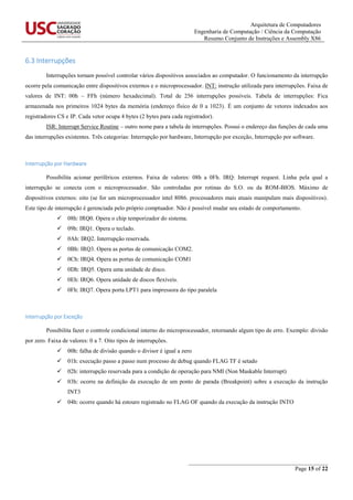 Arquitetura de Computadores
Engenharia de Computação / Ciência da Computação
Resumo Conjunto de Instruções e Assembly X86
_______________________________________________
Page 15 of 22
6.3 Interrupções
Interrupções tornam possível controlar vários dispositivos associados ao computador. O funcionamento da interrupção
ocorre pela comunicação entre dispositivos externos e o microprocessador. INT: instrução utilizada para interrupções. Faixa de
valores de INT: 00h – FFh (número hexadecimal). Total de 256 interrupções possíveis. Tabela de interrupções: Fica
armazenada nos primeiros 1024 bytes da memória (endereço físico de 0 a 1023). É um conjunto de vetores indexados aos
registradores CS e IP. Cada vetor ocupa 4 bytes (2 bytes para cada registrador).
ISR: Interrupt Service Routine – outro nome para a tabela de interrupções. Possui o endereço das funções de cada uma
das interrupções existentes. Três categorias: Interrupção por hardware, Interrupção por exceção, Interrupção por software.
Interrupção por Hardware
Possibilita acionar periféricos externos. Faixa de valores: 08h a 0Fh. IRQ: Interrupt request. Linha pela qual a
interrupção se conecta com o microprocessador. São controladas por rotinas do S.O. ou da ROM-BIOS. Máximo de
dispositivos externos: oito (se for um microprocessador intel 8086. processadores mais atuais manipulam mais dispositivos).
Este tipo de interrupção é gerenciada pelo próprio comptuador. Não é possível mudar seu estado de comportamento.
 08h: IRQ0. Opera o chip temporizador do sistema.
 09h: IRQ1. Opera o teclado.
 0Ah: IRQ2. Interrupção reservada.
 0Bh: IRQ3. Opera as portas de comunicação COM2.
 0Ch: IRQ4. Opera as portas de comunicação COM1
 0Dh: IRQ5. Opera uma unidade de disco.
 0Eh: IRQ6. Opera unidade de discos flexíveis.
 0Fh: IRQ7. Opera porta LPT1 para impressora do tipo paralela
Interrupção por Exceção
Possibilita fazer o controle condicional interno do microprocessador, retornando algum tipo de erro. Exemplo: divisão
por zero. Faixa de valores: 0 a 7. Oito tipos de interrupções.
 00h: falha de divisão quando o divisor é igual a zero
 01h: execução passo a passo num processo de debug quando FLAG TF é setado
 02h: interrupção reservada para a condição de operação para NMI (Non Maskable Interrupt)
 03h: ocorre na definição da execução de um ponto de parada (Breakpoint) sobre a execução da instrução
INT3
 04h: ocorre quando há estouro registrado no FLAG OF quando da execução da instrução INTO
 