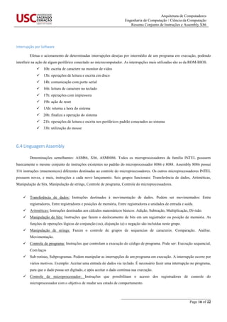 Arquitetura de Computadores
Engenharia de Computação / Ciência da Computação
Resumo Conjunto de Instruções e Assembly X86
_______________________________________________
Page 16 of 22
Interrupção por Software
Efetua o acionamento de determinadas interrupções desejas por intermédio de um programa em execução, podendo
interferir na ação de algum periférico conectado ao microcomputador. As interrupções mais utilizadas são as da ROM-BIOS.
 10h: escrita de caractere no monitor de vídeo
 13h: operações de leitura e escrita em disco
 14h: comunicação com porta serial
 16h: leitura de caractere no teclado
 17h: operações com impressora
 19h: ação de reset
 1Ah: retorna a hora do sistema
 20h: finaliza a operação do sistema
 21h: operações de leitura e escrita nos periféricos padrão conectados ao sistema
 33h: utilização do mouse
6.4 Linguagem Assembly
Denominações semelhantes: ASM86, X86, ASM8086. Todos os microprocessadores da família INTEL possuem
basicamente o mesmo conjunto de instruções existentes no padrão do microprocessador 8086 e 8088. Assembly 8086 possui
116 instruções (mnemonicos) diferentes destinadas ao controle do microprocessadores. Os outros microprocessadores INTEL
possuem novas, e mais, instruções a cada novo lançamento. Seis grupos funcionais: Transferência de dados, Aritméticas,
Manipulação de bits, Manipulação de strings, Controle de programa, Controle do microprocessadores.
 Transferência de dados: Instruções destinadas à movimentação de dados. Podem ser movimentados: Entre
registradores, Entre registradores e posições de memória, Entre registradores e unidades de entrada e saída.
 Aritméticas: Instruções destinadas aos cálculos matemáticos básicos: Adição, Subtração, Multiplicação, Divisão.
 Manipulação de bits: Instruções que fazem o deslocamento de bits em um registrador ou posição de memória. As
funções de operações lógicas de conjunção (ou), disjunção (e) e negação são incluídas neste grupo.
 Manipulação de strings: Fazem o controle de grupos de sequencias de caracteres. Comparação. Análise.
Movimentação.
 Controle de programa: Instruções que controlam a execução do código de programa. Pode ser: Execução sequencial,
Com laços
 Sub-rotinas, Subprogramas. Podem manipular as interrupções de um programa em execução. A interrupção ocorre por
vários motivos. Exemplo: Aceitar uma entrada de dados via teclado. É necessário fazer uma interrupção no programa,
para que o dado possa ser digitado, e após aceitar o dado continua sua execução.
 Controle de microprocessador: Instruções que possibilitam o acesso dos registradores de controle do
microprocessador com o objetivo de mudar seu estado de comportamento.
 
