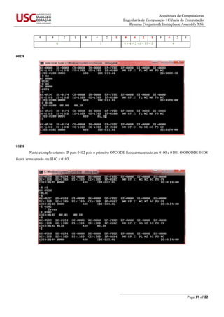 Arquitetura de Computadores
Engenharia de Computação / Ciência da Computação
Resumo Conjunto de Instruções e Assembly X86
_______________________________________________
Page 19 of 22
8 4 2 1 8 4 2 1 8 4 2 1 8 4 2 1
0 1 8 + 4 + 2 +1 = 15 = F 4
00D8
01D8
Neste exemplo setamos IP para 0102 pois o primeiro OPCODE ficou armazenado em 0100 e 0101. O OPCODE 01D8
ficará armazenado em 0102 e 0103.
 