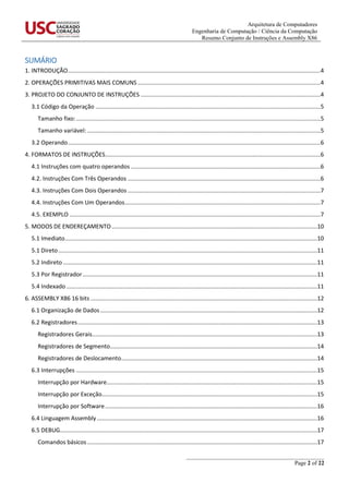 Arquitetura de Computadores
Engenharia de Computação / Ciência da Computação
Resumo Conjunto de Instruções e Assembly X86
_______________________________________________
Page 2 of 22
SUMÁRIO
1. INTRODUÇÃO............................................................................................................................................................4
2. OPERAÇÕES PRIMITIVAS MAIS COMUNS.................................................................................................................4
3. PROJETO DO CONJUNTO DE INSTRUÇÕES ...............................................................................................................4
3.1 Código da Operação ...........................................................................................................................................5
Tamanho fixo:.......................................................................................................................................................5
Tamanho variável: ................................................................................................................................................5
3.2 Operando............................................................................................................................................................6
4. FORMATOS DE INSTRUÇÕES.....................................................................................................................................6
4.1 Instruções com quatro operandos .....................................................................................................................6
4.2. Instruções Com Três Operandos .......................................................................................................................6
4.3. Instruções Com Dois Operandos .......................................................................................................................7
4.4. Instruções Com Um Operandos.........................................................................................................................7
4.5. EXEMPLO ...........................................................................................................................................................7
5. MODOS DE ENDEREÇAMENTO...............................................................................................................................10
5.1 Imediato............................................................................................................................................................10
5.1 Direto................................................................................................................................................................11
5.2 Indireto .............................................................................................................................................................11
5.3 Por Registrador.................................................................................................................................................11
5.4 Indexado ...........................................................................................................................................................11
6. ASSEMBLY X86 16 bits ............................................................................................................................................12
6.1 Organização de Dados......................................................................................................................................12
6.2 Registradores....................................................................................................................................................13
Registradores Gerais...........................................................................................................................................13
Registradores de Segmento................................................................................................................................14
Registradores de Deslocamento.........................................................................................................................14
6.3 Interrupções .....................................................................................................................................................15
Interrupção por Hardware..................................................................................................................................15
Interrupção por Exceção.....................................................................................................................................15
Interrupção por Software...................................................................................................................................16
6.4 Linguagem Assembly ........................................................................................................................................16
6.5 DEBUG...............................................................................................................................................................17
Comandos básicos ..............................................................................................................................................17
 