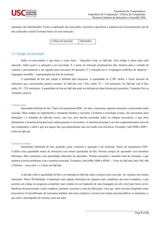 Arquitetura de Computadores
Engenharia de Computação / Ciência da Computação
Resumo Conjunto de Instruções e Assembly X86
_______________________________________________
Page 5 of 22
operações são identificadas? Como as operações são executadas: necessário especificar a sequencia de microoperações que de
fato realizarão a tarefa? Formato básico de uma instrução:
Código da operação Operandos
3.1 Código da Operação
Indica ao processador o que fazer e como fazer – Operation Code ou OpCode. Este código é único para cada
operação. Indica qual é a operação a ser executada. É o nome da instrução propriamente dita. Sinaliza para a unidade de
controle o procedimento a ser seguido para execuação da operação. É a instrução em si. Linguagem simbólica de máquina =
linguagem assembly = representação dos bits da instrução.
A quantidade de bits por campo é definida pelo projetista. A quantidade no C.OP. define o limite máximo de
instruções que o processador poderá executar: Se OpCode com 7 bits, então, 27 = 128 instruções; Se OpCode com 8 bits,
então, 28 = 256 instruções. A quantidade de bits no OpCode pode ser definido de duas formas pelo projetista: Tamanho fixo ou
Tamanho variável.
Tamanho fixo:
Quantidade definida de bits. Típico de arquiteturas RISC. Se sabe, exatamente, quantas instruções o processador pode
executar. Mais simples de implementar e manipular durante a execução. Conforme a tecnologia avança, são necessárias mais
instruções e o tamanho de OpCode cresce com isso, pois precisa acomodar todos os códigos necessários, o que afeta
diretamente a memória principal (mais endereçamento é necessário). A memória principal é um dos componentesmais caros de
um computador, o ideal é que seu espaço não seja desperdiçado mas sim usado com eficiência. Exemplos: Intel 8080 e 8085 –
8 bits de OpCode.
Tamanho variável:
Quantidade indefinida de bits, podendo variar conforme a operação a ser realizada. Típico de arquiteturas CISC.
Codifica uma quantidade maior de instruções com menor quantidade de bits. Permite campos de operandos com tamanhos
diferentes. Mais instruções com quantidades diferentes de operandos. Permite aumentar o tamanho total da instrução, o que
também acarreta problemas com a memória principal. Exemplos: Intel 8086, 8088 e 80286 – 1 byte de OpCode; Intel 386, 486
e Pentium – varia entre 1 e 2 bytes de OpCode
A decisão sobre a quantidade de bits a ser adotada no OpCode afeta o projeto como um todo. Se o projeto tem muitas
instruções: Maior flexibilidade; Compilação mais rápida; Instruções de máquina mais complexas são mais completas, o que
acarreta um código de programa compilado mais simples de ser traduzido de uma linguagem de alto nível para baixo nível;
Hardware do processador é mais complexo, portanto, aumenta o custo de fabricação, visto que mais circuitos integrados serão
necessários; O decodificador de instruções também sérá mais complexo e levará mais tempo para decodificar as instruções, o
que afeta o desempenho do sistema como um todo;
 