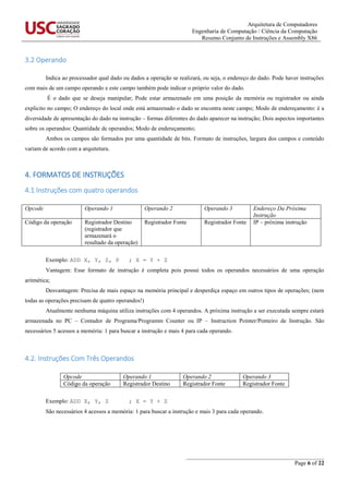Arquitetura de Computadores
Engenharia de Computação / Ciência da Computação
Resumo Conjunto de Instruções e Assembly X86
_______________________________________________
Page 6 of 22
3.2 Operando
Indica ao processador qual dado ou dados a operação se realizará, ou seja, o endereço do dado. Pode haver instruções
com mais de um campo operando e este campo também pode indicar o próprio valor do dado.
É o dado que se deseja manipular; Pode estar armazenado em uma posição da memória ou registrador ou ainda
explicito no campo; O endereço do local onde está armazenado o dado se encontra neste campo; Modo de endereçamento: é a
diversidade de apresentação do dado na instrução – formas diferentes do dado aparecer na instrução; Dois aspectos importantes
sobre os operandos: Quantidade de operandos; Modo de endereçamento;
Ambos os campos são formados por uma quantidade de bits. Formato de instruções, largura dos campos e conteúdo
variam de acordo com a arquitetura.
4. FORMATOS DE INSTRUÇÕES
4.1 Instruções com quatro operandos
Opcode Operando 1 Operando 2 Operando 3 Endereço Da Próxima
Instrução
Código da operação Registrador Destino
(registrador que
armazenará o
resultado da operação)
Registrador Fonte Registrador Fonte IP – próxima instrução
Exemplo: ADD X, Y, Z, P ; X = Y + Z
Vantagem: Esse formato de instrução é completa pois possui todos os operandos necessários de uma operação
aritmética;
Desvantagem: Precisa de mais espaço na memória principal e desperdiça espaço em outros tipos de operações; (nem
todas as operações precisam de quatro operandos!)
Atualmente nenhuma máquina utiliza instruções com 4 operandos. A próxima instrução a ser executada sempre estará
armazenada no PC – Contador de Programa/Programm Counter ou IP – Instruction Pointer/Ponteiro de Instrução. São
necessários 5 acessos a memória: 1 para buscar a instrução e mais 4 para cada operando.
4.2. Instruções Com Três Operandos
Opcode Operando 1 Operando 2 Operando 3
Código da operação Registrador Destino Registrador Fonte Registrador Fonte
Exemplo: ADD X, Y, Z ; X = Y + Z
São necessários 4 acessos a memória: 1 para buscar a instrução e mais 3 para cada operando.
 