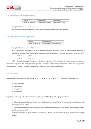 Arquitetura de Computadores
Engenharia de Computação / Ciência da Computação
Resumo Conjunto de Instruções e Assembly X86
_______________________________________________
Page 7 of 22
4.3. Instruções Com Dois Operandos
Opcode Operando 1 Operando 2
Código da operação Registrador Destino Registrador Fonte
Exemplo: ADD X, Y ; X = X + Y
São necessários 3 acessos a memória: 1 para buscar a instrução e mais 2 para cada operando.
4.4. Instruções Com Um Operandos
Opcode Operando 1
Código da operação Registrador Destino e Fonte
Exemplo: ADD X ; ACC = ACC + X
ACC – Registrador Acumulador. Ele é um operando implícito. Armazena o valor de um dos dados. Armazena o
resultado da operação. Duas instruções fazem a transferencia de dados entre a memória principal e o registrador ACC:
LDA X ;ACC = X
STA X ;Op = X
LDA = instrução de carga. Carrega um valor de um registrador. STA: instrução de armazenamento. Armazea um
valor em um registrador. Em instruções de um operando é necessário sempre carregar e armazenar valores para não perde-los.
São necessários 2 acessos a memória: 1 para buscar a instrução e mais 1 para cada operando.
4.5. EXEMPLO
Dado o código em linguagem de alto nível X = A * ( B + C * D – E / F ), converta-o em instruções de:
a) quatro operandos;
b) três operando;
c) dois operandos;
d) um operandos.
Suponha que cada campo, de cada formato de instrução, suporte 5 bits. Responda às perguntas abaixo.
1) Quantas linhas de código são geradas para cada formato de instrução? Qual formato possui menos linhas e, qual
formato possui mais linhas?
2) Quantos acessos à memória são necessários para cada formato de instrução? Qual formato possui menos acessos e,
qual formato possui mais?
3) Quantas instruções de adição, subtração, multiplicação, divisão e de transferência de dados existem em cada código
gerado?
 