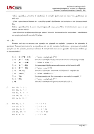 Arquitetura de Computadores
Engenharia de Computação / Ciência da Computação
Resumo Conjunto de Instruções e Assembly X86
_______________________________________________
Page 8 of 22
4) Qual a quantidade de bits total de cada formato de instrução? Qual formato tem menos bits e, qual formato tem
mais bits?
5) Qual a quantidade de bits total para cada código gerado? Qual formato tem menos bits e, qual formato tem mais
bits?
6) Qual a quantidade total de acessos à memória para cada código gerado? Qual formato tem menos acessos e, qual
formato tem mais acessos?
7) De acordo com os cálculos realizados nas questões anteriores, uma instrução com um operando é mais vantajosa
que uma instrução de três operandos? Explique.
SOLUÇÃO
Primeiro você deve se perguntar qual operação tem prioridade de resolução. Lembram-se das prioridades de
operadores? Precisam também resolver a expressão de dois em dois operandos. Lembrem-se, o processador só manipula
operações com dois operandos, mesmo que o formato da instrução tenha mais de dois operandos. Devemos nos lembrar aqui
da matemática básica:
X = A * ( B + C * D – E / F ) 1.º Fazemos a multiplicação C * D
X = A * ( B + T1 – E / F ) O resultado da multiplicação fica armazenado em uma variável temporária T1
X = A * ( B + T1 – E / F ) 2.º Fazemos da divisão E / F
X = A * ( B + T1 – T2 ) O resultado da divisão fica armazenado em uma variável temporária T2
X = A * ( B + T1 – T2 ) 3.º Fazemos a soma B + T1
X = A * ( T3 – T2 ) O resultado da soma fica armazenado em uma variável temporária T3
X = A * ( T3 – T2 ) 4.º Fazemos a subtração T3 – T2
X = A * ( T4 ) O resultado da subtração fica armazenado em uma variável temporária T4
X = A * ( T4 ) 5.º Fazemos a multiplicação A * T4
X = X O resultado da multiplicação precisa ser armazenado em X
a) MPY T1, C, D, P
DIV T2, E, F, P
ADD T3, B, T1, P
SUB T4, T3, T2, P
MPY X, A, T4, P
b) MPY T1, C, D ; T1 = C * D
DIV T2, E, F ; T2 = E / F
ADD T3, B, T1 ; T3 = B * T1
SUB T4, T3, T2 ; T4 = T3 * T2
MPY X, A, T4 ; X = A * T4
 