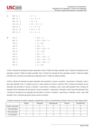 Arquitetura de Computadores
Engenharia de Computação / Ciência da Computação
Resumo Conjunto de Instruções e Assembly X86
_______________________________________________
Page 9 of 22
c) MOV X, C ; X = C
MPY X, D ; X = X * D
MOV T1, E ; T1 = E
DIV T1, E ; T1 = T1 / E
ADD X, B ; X = X + B
SUB X, T1 ; X= X – T1
MPY X, A ; X = X * A
d) LDA C ; ACC = C
MPY D ; ACC = ACC * D
STA X ; X = ACC
LDA E ; ACC = E
DIV F ; ACC = ACC / F
STA T1 ; T1 = ACC
LDA B ; ACC = B
ADD X ; ACC = ACC + X
SUB T1 ; ACC = ACC – T1
MPY A ; ACC = ACC * A
STA A ; A = ACC
1) Para o formato de instrução de quatro operandos existem 5 linhas de código assembly. Para o formato de instrução de três
operandos existem 5 linhas de código assembly. Para o formato de instrução de dois operandos existem 7 linhas de código
assembly. Para o formato de instrução de um operando existe 11 linhas de código assembly.
2) Para o formato de instrução de quatro operandos são necessários 5 acessos a memória: 1 para buscar a instrução e mais 4
para cada operando. Este é o formato que tem o maior número de acessos à memória. Para o formato de instrução de três
operandos são necessários 4 acessos a memória: 1 para buscar a instrução e mais 3 para cada operando. Para o formato de
instrução de dois operandos são necessários 3 acessos a memória: 1 para buscar a instrução e mais 2 para cada operando. Para
o formato de instrução de um operando são necessários 2 acessos a memória: 1 para buscar a instrução e mais 1 para cada
operando. Este é o formato que possui menos acessos à memória.
3) Quantas instruções de adição, subtração, multiplicação, divisão e de transferência de dados existem em cada código gerado?
Adição Subtração Multiplicação Divisão Transferência
Quatro operandos 1 1 2 1 0
Três operandos 1 1 2 1 0
Dois operandos 1 1 2 1 2
Um operando 1 1 2 1 6
 