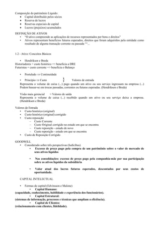 Composição do patrimônio Líquido:
   • Capital distribuído pelos sócios
   • Reserva de lucros
   • Reservas especiais de capital
   • Lucros (prejuízos) acumulados
DEFINIÇÃO DE ATIVOS
   • “O ativo compreende as aplicações de recursos representados por bens e direitos”
   • Ativos representam benefícios futuros esperados, direitos que foram adquiridos pela entidade como
      resultado de alguma transação corrente ou passada ““...


1.2 - Ativo: Conceitos Básicos

    • Hendriksen e Breda
Historiadores = custo histórico => beneficia a DRE
Futuristas = custo corrente => beneficia o Balanço

    •   Postulado ⇒ Continuidade
    • Princípio ⇒ Custo                 }     Valores de entrada
    Representa o volume de caixa (...) pago quando um ativo ou seu serviço ingressam na empresa (...)
    Podem basear-se em trocas passadas, correntes ou futuras esperadas. (Hendriksen e Breda)

    Visão mais gerencial = Valores de saída
    Representa o volume de caixa (...) recebido quando um ativo ou seu serviço deixa a empresa.
    (Hendriksen e Breda)

Valores de Entrada
   • Custo histórico (original)
   • Custo histórico (original) corrigido
   • Custo reposição
            – Custo Corrente
            – Custo Original corrigido no estado em que se encontra
            – Custo reposição - estado de novo
            – Custo reposição - estado em que se encontra
   • Custo de Reposição Corrigido

GOODWILL
  • Considerado sobre três perspectivas (Iudícibus)
       •    Excesso de preço pago pela compra de um patrimônio sobre o valor de mercado de
           seus ativos líquidos

            •    Nas consolidações: excesso de preço pago pela companhia-mãe por sua participação
                sobre os ativos líquidos da subsidiária

            •    Valor atual dos lucros futuros esperados, descontados por seus custos de
                oportunidade.

    CAPITAL INTELECTUAL

    •   Formas de capital (Edvinsson e Malone)
           •    Capital Humano:
(capacidade, conhecimento, habilidade e experiência dos funcionários).
           •    Capital Estrutural:
(sistemas de informação, processos e técnicas que ampliam a eficiência).
           •    Capital de Clientes:
(relacionamento com clientes, fidelidade).
 