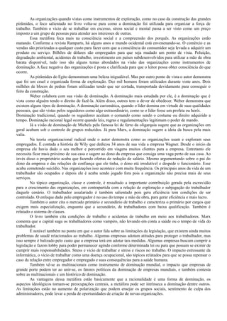 As organizações quando vistas como instrumentos de exploração, como no caso da construção das grandes
pirâmides, o foco salientado no livro volta-se para como a dominação foi utilizada para organizar a força de
trabalho. Também o vício de se trabalhar em excesso, stress social e mental passa a ser visto como um preço
imposto a um grupo de pessoas para atender aos interesses de outras.
Essa metáfora foca mais na consciência social e a compreensão dos porquês. As organizações estão
matando. Conforme a revista Ramparts, há alguns anos o mundo ocidental está envenenando-se. O comércio e as
vendas são priorizadas a qualquer custo para fazer com que a consciência do consumidor seja levada a adquirir um
produto ou serviço. Bilhões de dólares são empregados para que seja mudado um ponto de vista. Poluição,
degradação ambiental, acidentes de trabalho, investimento em países subdesenvolvidos para utilizar a mão de obra
barata disponível, tudo isso são alguns temas abordados na visão das organizações como instrumentos de
dominação. A face negativa das organizações é posta e clarificada para que o leitor possa obter consciência do que
ocorre.
As pirâmides do Egito demonstram uma beleza inigualável. Mas por outro ponto de vista o autor demonstra
que foi um cruel e organizada forma de exploração. Dez mil homens foram utilizados durante vinte anos. Dois
milhões de blocos de pedras foram utilizadas tendo que ser cortada, transportada devidamente para conseguir o
feito da construção.
Weber colabora com sua visão de dominação. A dominação mais estudada por ele, é a dominação que é
vista como alguém tendo o direito de fazê-la. Além disso, outros tem o dever de obedecer. Weber demonstra que
existem alguns tipos de dominação. A dominação carismática, quando o líder domina em virtude de suas qualidades
pessoais, que são vistas pelos seguidores como algo extraordinário, como se o líder fosse um profeta ou herói.
Dominação tradicional, quando os seguidores aceitam o comando como sendo o costume ou direito adquirido a
tempo. Dominação racional legal ocorre quando leis, regras e regulamentações legitimam o poder de mando.
Já a visão de dominação de Michels pela famosa lei de ferro da oligarquia sugere que as organizações em
geral acabam sob o controle de grupos reduzidos. Já para Marx, a dominação sugere a ideia da busca pela mais
valia.
Na teoria organizacional radical onde o autor demonstra como as organizações usam e exploram seus
empregados. É contada a história de Wily que dedicou 34 anos de sua vida a empresa Wagner. Desde o início da
empresa ele havia dado o seu melhor e percorrido em viagens muitos clientes para a empresa. Entretanto ele
necessita ficar mais próximo de sua casa e sugere ao dono da empresa que consiga uma vaga perto de sua casa. Ao
invés disso o proprietário acaba que fazendo ofertas de redução de salário. Mesmo argumentando sobre o pai do
dono da empresa e das relações de confiança que ele tinha, o dono etá irredutível e despede o funcionário. Esse
acaba cometendo suicídio. Nas organizações isso acontece com muita frequência. Os principais anos da vida de um
trabalhador são ocupados e depois ele é acaba sendo jogado fora pois a organização não precisa mais de seus
serviços.
No tópico organização, classe e controle, é ressaltado a importante contribuição gerada pela escravidão
para o crescimento das organizações, em contrapartida com a relação de exploração e subjugação do trabalhador
daquele cenário. O trabalhador assalariado é também salientado pois gera eficiência tem condições de ser
controlado. O enfoque dado pelo empregador é no uso do tempo e mão de obra, para gerar eficiência e mais lucro.
Também o autor cita o mercado primário e secundário de trabalho e caracteriza o primário por cargos que
exigem mais especialização, enquanto que o secundário, de trabalhadores com baixa qualificação. Também é
relatado o sistema de classes.
O livro também cita condições de trabalho e acidentes de trabalho em meio aos trabalhadores. Marx
comenta que o capital suga os trabalhadores como vampiro, não levando em conta a saúde ou o tempo de vida do
trabalhador.
É notável também no ponto em que o autor fala sobre as limitações da legislação, que existem ainda muitos
problemas de saudê relacionados ao trabalho. Algumas empresas adotam atitudes para proteger o trabalhador, mas
isso sempre é balizado pelo custo que a empresa terá em adotar tais medidas. Algumas empresas buscam cumprir a
legislação e fazem lobby para poder permanecer agindo conforme determinada lei ou para que possam se eximir de
cumprir mais responsabilidades. Stress e vício de trabalhar e stress e riscos no trabalho. O impacto estressante da
informática, o vício de trabalhar como uma doença ocupacional, são tópicos relatados para que se possa repensar o
caso da relação entre empregador e empregado e suas consequências para a saúde humana.
Também vê-se as multinacionais como instrumento de dominação mundial, o impacto que empresas de
grande porte podem ter ao unir-se, os fatores políticos da dominação de empresas mundiais, e também contesta
sobre as multinacionais e um histórico de dominação.
As vantagens dessa metáfora estão basicamente que a racionalidade é uma forma de dominação, os
aspectos ideológicos tornam-se preocupações centrais, a metáfora pode ser intrínseca a dominação dentre outros.
As limitações estão no aumento de polarização que podem ensejar os grupos sociais, sentimento de culpa dos
administradores, pode levar a perda de oportunidades de criação de novas organizações.
 