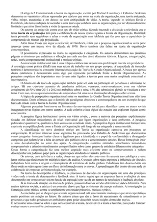 O artigo 6.2 Comemorando a teoria da organização, escrito por Michael Lounsbury e Crhistine Beckman
demonstra as veementes críticas repassadas por teóricos que veem na teoria da organização, uma teoria antiquada,
velha, míope, anacrônica e em desuso ou com ambiguidade de visão. A teoria, segundo os teóricos Davis e
Hambrick, não tem condições de ascender a uma teoria que colabora com as organizações, por ser demasiadamente
limitada e que além disso limita a visão de quem as estuda.
Os autores do artigo são contra esse tipo de visão teórica, fazendo trazendo a discussão a relevância que o
tema teoria da organização tem para a colaboração de novos teorias ligadas a Teoria da Organização. Hambrick
tenta persuadir seus seguidores a achar a teoria da organização uma idolatria que faz com que a capacidade de
compreensão do mundo seja prejudicada.
Além disso, Davis que segue o raciocínio de Hambrick, relata que a pesquisa organizacional as vezes pode
aparecer como um museu vivo da década de 1970. Davis também cita falhas na teoria da organização
contemporânea.
O pessimismo expressado na teoria da organização é exagerada. Os autores demonstram nas próximas
páginas o otimismo que enfatizam a vibração em cada um dos cinco domínios teóricos. Lógicas, categorização,
redes, teoria comportamental institucional e praticas teóricas.
A nova teoria institucional não é uma relíquia estática mas denota uma proliferação recente em periódicos.
A estratégia como prática (SAP) tem suas raízes de trabalho em um grupo europeu. A capacidade de inovação
também é demonstrada na constante internacionalização da Teoria da Gestão Organizacional. A busca por apenas
dados estatísticos é demonstrada como algo que representa parcialidade frente a Teoria Organizacional. As
pesquisas empíricas são importantes mas devem estar ligadas a teorias para uma maior amplitude conceitual e
interpretativa.
O dinamismo da teoria da organização também pode ser vista na publicação de periódicos e submissão de
artigos. Há um crescente aumento de estudantes asiáticos, europeus, norte-americanos, com um relativo
crescimento de 50% entre 2010 e 2012 nos trabalhos sobre o tema. 15% das submissões globais se vinculam a esse
tema. Com isso, novos questionamentos são amparados e há uma nova iluminação ideológica sobre o tema.
A lógica da perspectiva organizacional entre os membros da Gestão Teoria Organizacional tem sido bem
documentadas. Davis afirmava que o domínio de paradigmas obsoletos e constrangedores era um exemplo do que
havia de errado com a Teoria da Gestão Organizacional.
Algumas pesquisas baseiam-se na literatura do movimento social para identificar como os atores sociais
inauguram novas lógicas em outros campos. A ação coletiva e luta lógica são estudos que exploram lógicas como
concorrentes.
A pesquisa lógica institucional ocorre em vários níveis, , coma a maioria das pesquisas explicitamente
focadas em delinear mecanismos de nível transversal que ligam organizações e seus ambientes. A pesquisa
publicada é quantitativa, qualitativa, bem como com o método misto. A perspetiva lógica institucional fornece uma
excelente exemplificação de como a Teoria da Organização está longe de ser estagnada e sem conteúdo.
A classificação no novo domínio teórico em Teoria da organização centra-se em processos de
categorização. O recente interesse nesse segmento foi provocado pelo trabalho de Zuckerman que documentou
como categorias fornecem limites claros e legítimos para a identidade e o papel de conformidade e abrangendo
categorias que podem levar a falta de atenção dos públicos chave e concomitantes sansões. Dessa forma pode levar
a uma desvalorização no valor das ações. A categorização combina entidades semelhantes tornando-os
compreensíveis e criando entendimentos compartilhados sobre como grupos de entidades diferem entre categorias.
Dessa forma a categorização faz uma melhor cognição mais eficiente entre os comportamentos e podem
desempenhar um poderoso papel para as organizações atendendo a variados públicos.
Os autores, com referência a redes, observam que redes são tanto uma ferramenta mercadológica e uma
lente teórica que funcionam em múltiplos níveis de análise. O estudo sobre redes explorou a influência de vínculos
individuais bem como a origem e consequência de estruturas de redes globais. Estudiosos tem desenvolvido um
fluxo onde as redes agem como um fluxo de informação entre os atores. A aprendizagem flui dentro de uma rede de
colaboração de empresas de biotecnologia, por exemplo.
Na teoria do desempenho e feedback, os processos de decisões em organizações são uma das principais
visões onde a teoria do desempenho e feedback atua. A teoria sugere que as empresas fazem avaliações de sem
desempenho em termos relativos(em função da aspiração) em vez de em termos de resultados e feedback absoluto.
Já as teorias de atuação, ou teorias de prática, possuem diversas versões diferentes e visões diferentes. Para
muitos teóricos sociais, a prática é um conceito chave que liga os sistemas de crenças culturais. A investigação da
Estratégia como prática, centra-se amplamente em estudar pránarios, práticas e práxis.
A conclusão que se chega é que a teoria organizacional está em constante mudança e que atrai expectativas
muito positivas em relação ao futuro. Os autores citam que são a favor de mecanismos de entendimento e de
processos e que todos precisam ser ambidestros para poder descobrir novos insights dentro das teorias.
É necessário uma conversa sobre o que seria construir a teoria, desenvolver a teoria e teorizar, para poder fornecer
conhecimento e construí-lo continuamente.
 
